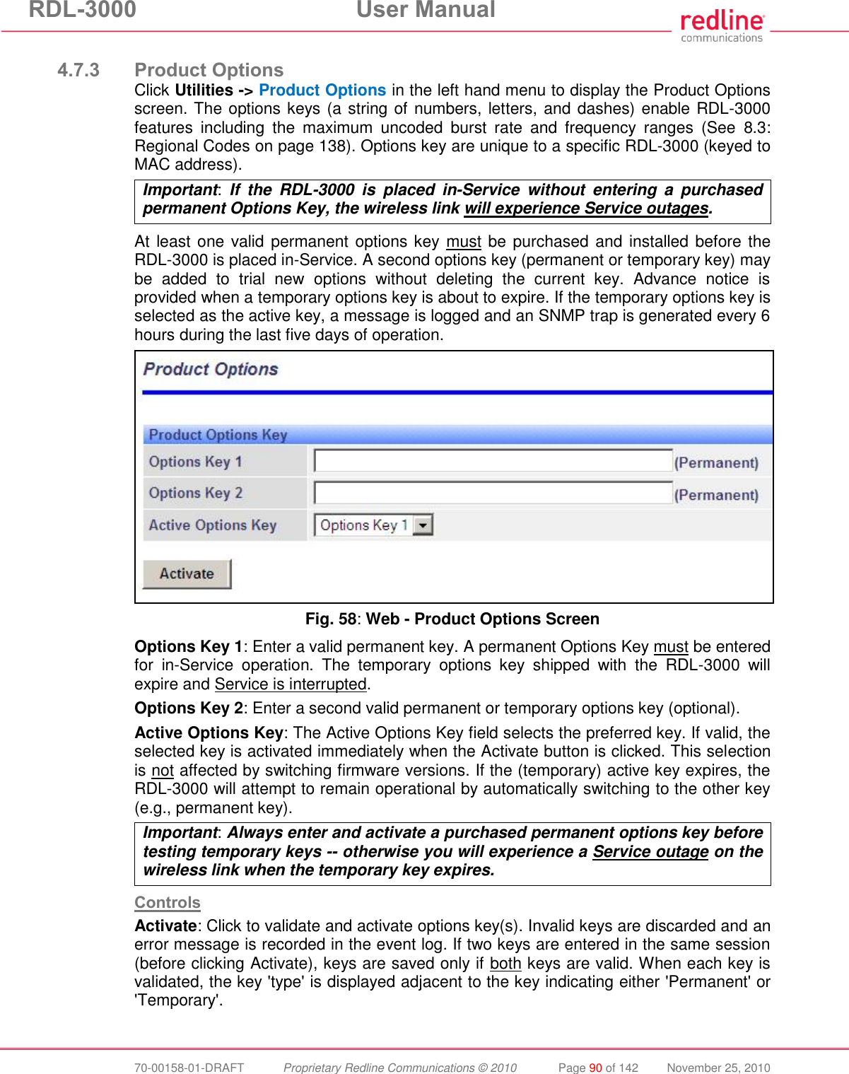 RDL-3000  User Manual  70-00158-01-DRAFT  Proprietary Redline Communications © 2010  Page 90 of 142  November 25, 2010  4.7.3 Product Options Click Utilities -&gt; Product Options in the left hand menu to display the Product Options screen. The options keys (a string of numbers, letters, and dashes) enable RDL-3000 features  including  the  maximum  uncoded  burst  rate  and  frequency  ranges  (See  8.3: Regional Codes on page 138). Options key are unique to a specific RDL-3000 (keyed to MAC address). Important:  If  the  RDL-3000  is  placed  in-Service  without  entering  a  purchased permanent Options Key, the wireless link will experience Service outages.  At least one valid permanent options key must be purchased and installed before the RDL-3000 is placed in-Service. A second options key (permanent or temporary key) may be  added  to  trial  new  options  without  deleting  the  current  key.  Advance  notice  is provided when a temporary options key is about to expire. If the temporary options key is selected as the active key, a message is logged and an SNMP trap is generated every 6 hours during the last five days of operation.  Fig. 58: Web - Product Options Screen Options Key 1: Enter a valid permanent key. A permanent Options Key must be entered for  in-Service  operation.  The  temporary  options  key  shipped  with  the  RDL-3000  will expire and Service is interrupted.  Options Key 2: Enter a second valid permanent or temporary options key (optional). Active Options Key: The Active Options Key field selects the preferred key. If valid, the selected key is activated immediately when the Activate button is clicked. This selection is not affected by switching firmware versions. If the (temporary) active key expires, the RDL-3000 will attempt to remain operational by automatically switching to the other key (e.g., permanent key). Important: Always enter and activate a purchased permanent options key before testing temporary keys -- otherwise you will experience a Service outage on the wireless link when the temporary key expires.  Controls Activate: Click to validate and activate options key(s). Invalid keys are discarded and an error message is recorded in the event log. If two keys are entered in the same session (before clicking Activate), keys are saved only if both keys are valid. When each key is validated, the key &apos;type&apos; is displayed adjacent to the key indicating either &apos;Permanent&apos; or &apos;Temporary&apos;. 