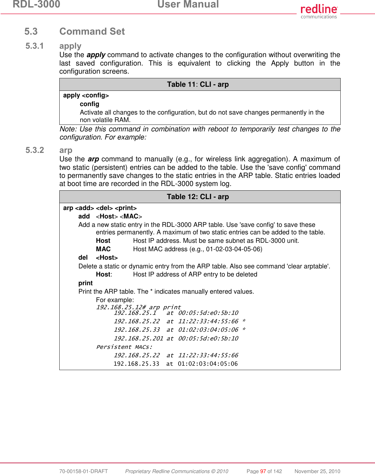 RDL-3000  User Manual  70-00158-01-DRAFT  Proprietary Redline Communications © 2010  Page 97 of 142  November 25, 2010  5.3 Command Set 5.3.1 apply Use the apply command to activate changes to the configuration without overwriting the last  saved  configuration.  This  is  equivalent  to  clicking  the  Apply  button  in  the configuration screens.  Table 11: CLI - arp apply &lt;config&gt; config Activate all changes to the configuration, but do not save changes permanently in the non volatile RAM. Note: Use this command in combination with reboot to temporarily test changes to the configuration. For example: 5.3.2 arp Use the arp command to manually (e.g., for wireless link aggregation). A maximum of two static (persistent) entries can be added to the table. Use the &apos;save config&apos; command to permanently save changes to the static entries in the ARP table. Static entries loaded at boot time are recorded in the RDL-3000 system log. Table 12: CLI - arp arp &lt;add&gt; &lt;del&gt; &lt;print&gt; add  &lt;Host&gt; &lt;MAC&gt; Add a new static entry in the RDL-3000 ARP table. Use &apos;save config&apos; to save these entries permanently. A maximum of two static entries can be added to the table.  Host  Host IP address. Must be same subnet as RDL-3000 unit.  MAC  Host MAC address (e.g., 01-02-03-04-05-06) del  &lt;Host&gt; Delete a static or dynamic entry from the ARP table. Also see command &apos;clear arptable&apos;.  Host:  Host IP address of ARP entry to be deleted print Print the ARP table. The * indicates manually entered values.   For example: 192.168.25.12# arp print   192.168.25.1  at  00:05:5d:e0:5b:10   192.168.25.22  at  11:22:33:44:55:66 *   192.168.25.33  at  01:02:03:04:05:06 *   192.168.25.201 at  00:05:5d:e0:5b:10 Persistent MACs:   192.168.25.22  at  11:22:33:44:55:66   192.168.25.33  at  01:02:03:04:05:06  
