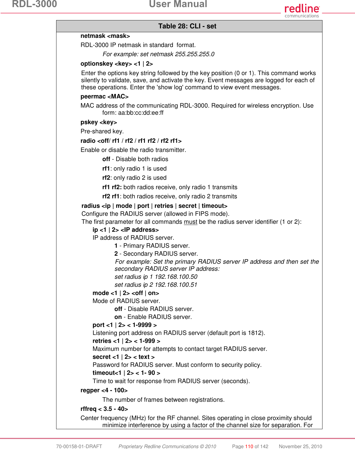 RDL-3000  User Manual  70-00158-01-DRAFT  Proprietary Redline Communications © 2010  Page 110 of 142  November 25, 2010 Table 28: CLI - set netmask &lt;mask&gt; RDL-3000 IP netmask in standard  format.   For example: set netmask 255.255.255.0 optionskey &lt;key&gt; &lt;1 | 2&gt; Enter the options key string followed by the key position (0 or 1). This command works silently to validate, save, and activate the key. Event messages are logged for each of these operations. Enter the &apos;show log&apos; command to view event messages. peermac &lt;MAC&gt; MAC address of the communicating RDL-3000. Required for wireless encryption. Use form: aa:bb:cc:dd:ee:ff pskey &lt;key&gt; Pre-shared key. radio &lt;off/ rf1 / rf2 / rf1 rf2 / rf2 rf1&gt; Enable or disable the radio transmitter.  off - Disable both radios  rf1: only radio 1 is used  rf2: only radio 2 is used  rf1 rf2: both radios receive, only radio 1 transmits  rf2 rf1: both radios receive, only radio 2 transmits radius &lt;ip | mode | port | retries | secret | timeout&gt; Configure the RADIUS server (allowed in FIPS mode). The first parameter for all commands must be the radius server identifier (1 or 2):  ip &lt;1 | 2&gt; &lt;IP address&gt; IP address of RADIUS server.   1 - Primary RADIUS server.   2 - Secondary RADIUS server. For example: Set the primary RADIUS server IP address and then set the secondary RADIUS server IP address:  set radius ip 1 192.168.100.50  set radius ip 2 192.168.100.51 mode &lt;1 | 2&gt; &lt;off | on&gt; Mode of RADIUS server.   off - Disable RADIUS server.  on - Enable RADIUS server. port &lt;1 | 2&gt; &lt; 1-9999 &gt; Listening port address on RADIUS server (default port is 1812). retries &lt;1 | 2&gt; &lt; 1-999 &gt; Maximum number for attempts to contact target RADIUS server. secret &lt;1 | 2&gt; &lt; text &gt; Password for RADIUS server. Must conform to security policy. timeout&lt;1 | 2&gt; &lt; 1- 90 &gt; Time to wait for response from RADIUS server (seconds). regper &lt;4 - 100&gt;  The number of frames between registrations. rffreq &lt; 3.5 - 40&gt; Center frequency (MHz) for the RF channel. Sites operating in close proximity should minimize interference by using a factor of the channel size for separation. For 