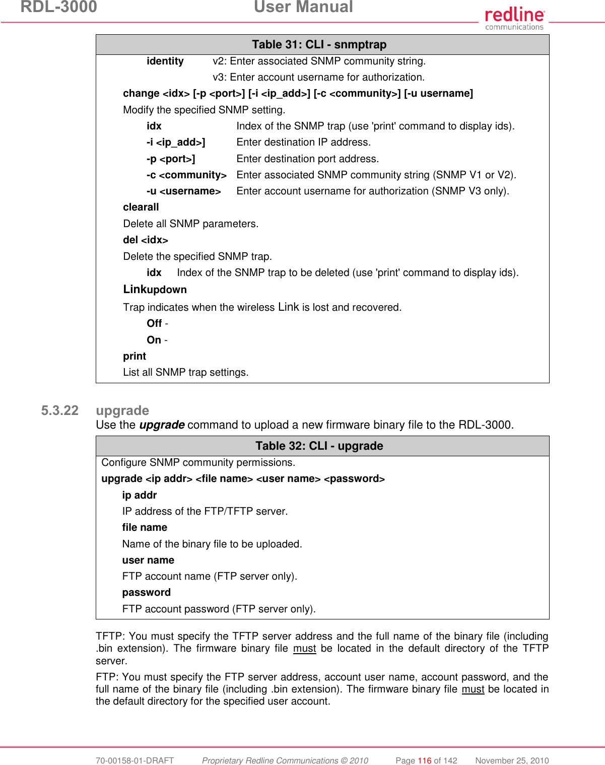 RDL-3000  User Manual  70-00158-01-DRAFT  Proprietary Redline Communications © 2010  Page 116 of 142  November 25, 2010 Table 31: CLI - snmptrap  identity  v2: Enter associated SNMP community string.     v3: Enter account username for authorization. change &lt;idx&gt; [-p &lt;port&gt;] [-i &lt;ip_add&gt;] [-c &lt;community&gt;] [-u username] Modify the specified SNMP setting.  idx  Index of the SNMP trap (use &apos;print&apos; command to display ids).  -i &lt;ip_add&gt;]  Enter destination IP address.  -p &lt;port&gt;]  Enter destination port address.  -c &lt;community&gt;  Enter associated SNMP community string (SNMP V1 or V2).  -u &lt;username&gt;  Enter account username for authorization (SNMP V3 only). clearall Delete all SNMP parameters. del &lt;idx&gt; Delete the specified SNMP trap.   idx  Index of the SNMP trap to be deleted (use &apos;print&apos; command to display ids). Linkupdown Trap indicates when the wireless Link is lost and recovered.  Off -   On -  print List all SNMP trap settings.  5.3.22 upgrade Use the upgrade command to upload a new firmware binary file to the RDL-3000. Table 32: CLI - upgrade Configure SNMP community permissions. upgrade &lt;ip addr&gt; &lt;file name&gt; &lt;user name&gt; &lt;password&gt; ip addr   IP address of the FTP/TFTP server. file name   Name of the binary file to be uploaded. user name   FTP account name (FTP server only). password   FTP account password (FTP server only).   TFTP: You must specify the TFTP server address and the full name of the binary file (including .bin  extension).  The  firmware  binary  file  must  be  located  in  the  default  directory  of  the  TFTP server. FTP: You must specify the FTP server address, account user name, account password, and the full name of the binary file (including .bin extension). The firmware binary file must be located in the default directory for the specified user account.  