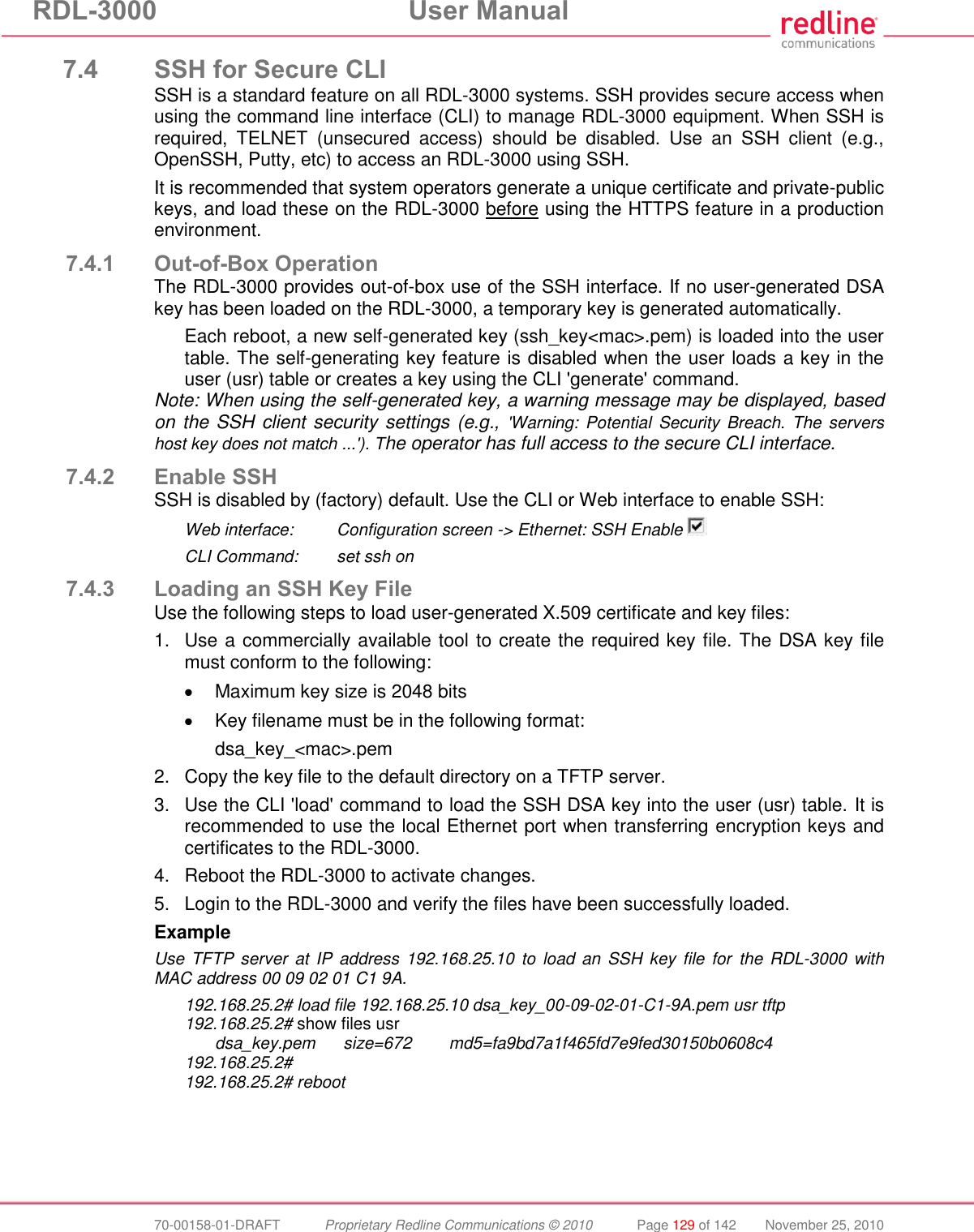 RDL-3000  User Manual  70-00158-01-DRAFT  Proprietary Redline Communications © 2010  Page 129 of 142  November 25, 2010 7.4 SSH for Secure CLI SSH is a standard feature on all RDL-3000 systems. SSH provides secure access when using the command line interface (CLI) to manage RDL-3000 equipment. When SSH is required,  TELNET  (unsecured  access)  should  be  disabled.  Use  an  SSH  client  (e.g., OpenSSH, Putty, etc) to access an RDL-3000 using SSH. It is recommended that system operators generate a unique certificate and private-public keys, and load these on the RDL-3000 before using the HTTPS feature in a production environment. 7.4.1 Out-of-Box Operation The RDL-3000 provides out-of-box use of the SSH interface. If no user-generated DSA key has been loaded on the RDL-3000, a temporary key is generated automatically. Each reboot, a new self-generated key (ssh_key&lt;mac&gt;.pem) is loaded into the user table. The self-generating key feature is disabled when the user loads a key in the user (usr) table or creates a key using the CLI &apos;generate&apos; command. Note: When using the self-generated key, a warning message may be displayed, based on the SSH client security settings (e.g., &apos;Warning:  Potential  Security  Breach.  The  servers host key does not match ...&apos;). The operator has full access to the secure CLI interface. 7.4.2 Enable SSH SSH is disabled by (factory) default. Use the CLI or Web interface to enable SSH: Web interface:  Configuration screen -&gt; Ethernet: SSH Enable   CLI Command:  set ssh on 7.4.3 Loading an SSH Key File Use the following steps to load user-generated X.509 certificate and key files: 1.  Use a commercially available tool to create the required key file. The DSA key file must conform to the following:   Maximum key size is 2048 bits  Key filename must be in the following format: dsa_key_&lt;mac&gt;.pem 2.  Copy the key file to the default directory on a TFTP server. 3.  Use the CLI &apos;load&apos; command to load the SSH DSA key into the user (usr) table. It is recommended to use the local Ethernet port when transferring encryption keys and certificates to the RDL-3000. 4.  Reboot the RDL-3000 to activate changes. 5.  Login to the RDL-3000 and verify the files have been successfully loaded. Example Use TFTP  server  at IP address 192.168.25.10 to load  an  SSH key file  for  the  RDL-3000  with MAC address 00 09 02 01 C1 9A. 192.168.25.2# load file 192.168.25.10 dsa_key_00-09-02-01-C1-9A.pem usr tftp 192.168.25.2# show files usr   dsa_key.pem      size=672        md5=fa9bd7a1f465fd7e9fed30150b0608c4 192.168.25.2# 192.168.25.2# reboot 
