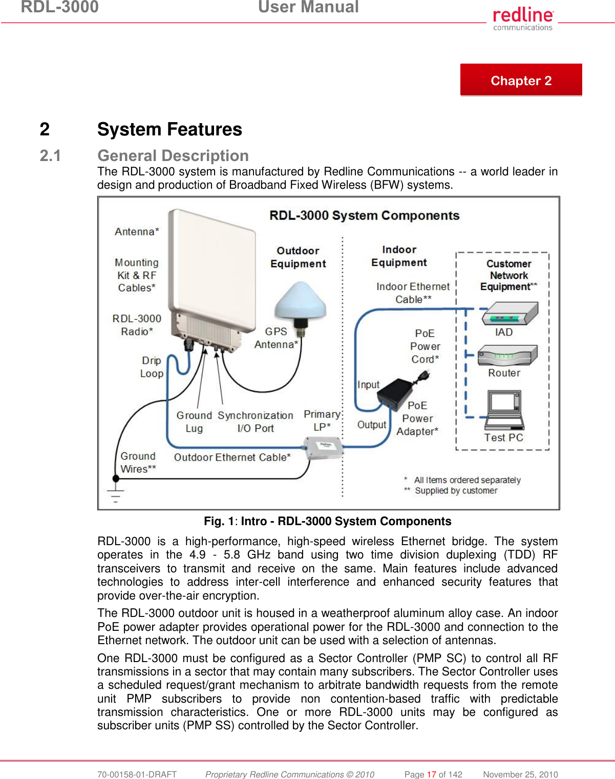 RDL-3000  User Manual  70-00158-01-DRAFT  Proprietary Redline Communications © 2010  Page 17 of 142  November 25, 2010        2  System Features 2.1 General Description The RDL-3000 system is manufactured by Redline Communications -- a world leader in design and production of Broadband Fixed Wireless (BFW) systems.  Fig. 1: Intro - RDL-3000 System Components RDL-3000  is  a  high-performance,  high-speed  wireless  Ethernet  bridge.  The  system operates  in  the  4.9  -  5.8  GHz  band  using  two  time  division  duplexing  (TDD)  RF transceivers  to  transmit  and  receive  on  the  same.  Main  features  include  advanced technologies  to  address  inter-cell  interference  and  enhanced  security  features  that provide over-the-air encryption.  The RDL-3000 outdoor unit is housed in a weatherproof aluminum alloy case. An indoor PoE power adapter provides operational power for the RDL-3000 and connection to the Ethernet network. The outdoor unit can be used with a selection of antennas. One RDL-3000 must be configured as a Sector Controller (PMP SC) to control all RF transmissions in a sector that may contain many subscribers. The Sector Controller uses a scheduled request/grant mechanism to arbitrate bandwidth requests from the remote unit  PMP  subscribers  to  provide  non  contention-based  traffic  with  predictable transmission  characteristics.  One  or  more  RDL-3000  units  may  be  configured  as subscriber units (PMP SS) controlled by the Sector Controller.   Chapter 2 