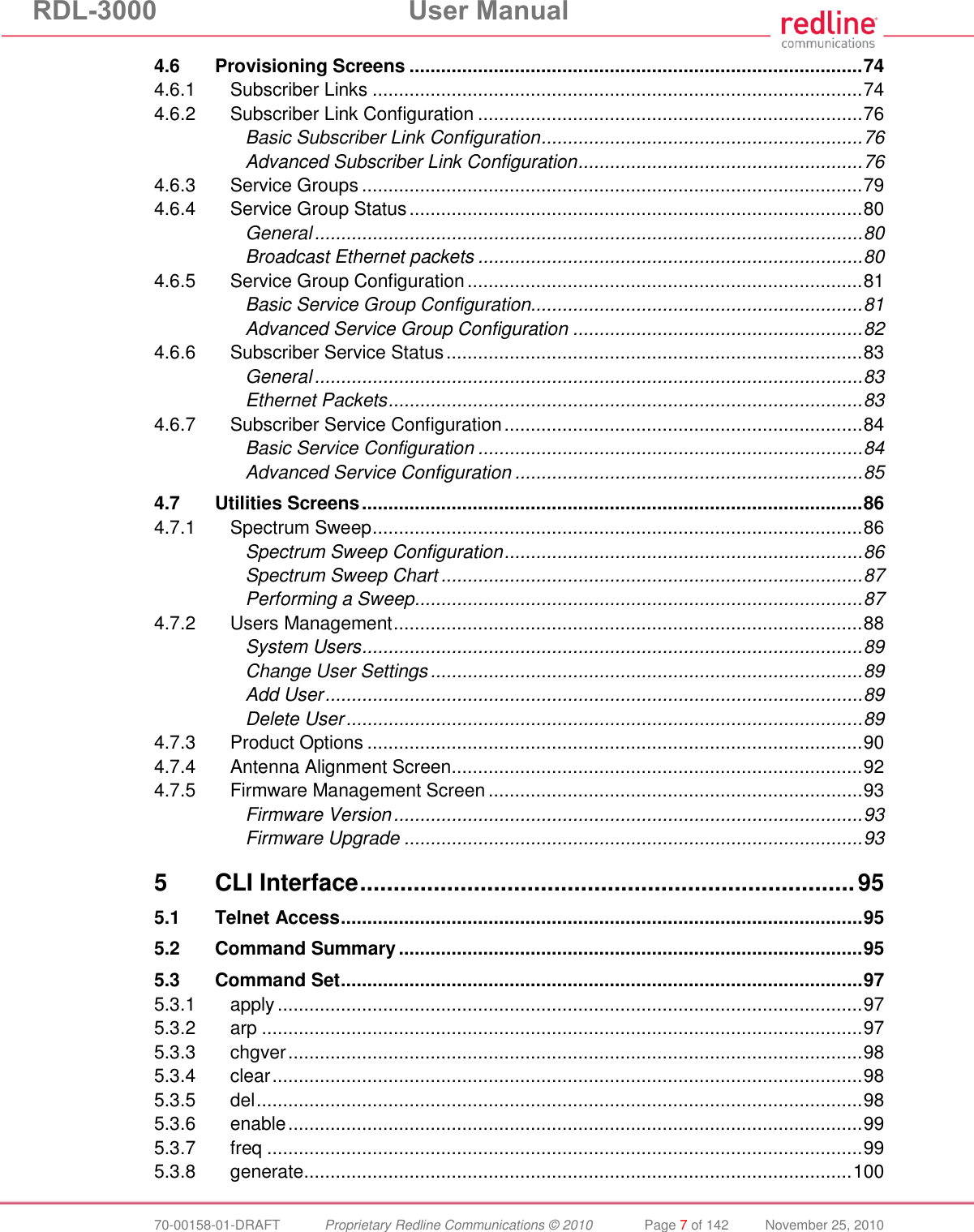 RDL-3000  User Manual  70-00158-01-DRAFT  Proprietary Redline Communications © 2010  Page 7 of 142  November 25, 2010 4.6 Provisioning Screens ...................................................................................... 74 4.6.1 Subscriber Links ............................................................................................. 74 4.6.2 Subscriber Link Configuration ......................................................................... 76 Basic Subscriber Link Configuration ............................................................. 76 Advanced Subscriber Link Configuration ...................................................... 76 4.6.3 Service Groups ............................................................................................... 79 4.6.4 Service Group Status ...................................................................................... 80 General ........................................................................................................ 80 Broadcast Ethernet packets ......................................................................... 80 4.6.5 Service Group Configuration ........................................................................... 81 Basic Service Group Configuration............................................................... 81 Advanced Service Group Configuration ....................................................... 82 4.6.6 Subscriber Service Status ............................................................................... 83 General ........................................................................................................ 83 Ethernet Packets .......................................................................................... 83 4.6.7 Subscriber Service Configuration .................................................................... 84 Basic Service Configuration ......................................................................... 84 Advanced Service Configuration .................................................................. 85 4.7 Utilities Screens ............................................................................................... 86 4.7.1 Spectrum Sweep ............................................................................................. 86 Spectrum Sweep Configuration .................................................................... 86 Spectrum Sweep Chart ................................................................................ 87 Performing a Sweep ..................................................................................... 87 4.7.2 Users Management ......................................................................................... 88 System Users ............................................................................................... 89 Change User Settings .................................................................................. 89 Add User ...................................................................................................... 89 Delete User .................................................................................................. 89 4.7.3 Product Options .............................................................................................. 90 4.7.4 Antenna Alignment Screen.............................................................................. 92 4.7.5 Firmware Management Screen ....................................................................... 93 Firmware Version ......................................................................................... 93 Firmware Upgrade ....................................................................................... 93 5 CLI Interface .......................................................................... 95 5.1 Telnet Access ................................................................................................... 95 5.2 Command Summary ........................................................................................ 95 5.3 Command Set ................................................................................................... 97 5.3.1 apply ............................................................................................................... 97 5.3.2 arp .................................................................................................................. 97 5.3.3 chgver ............................................................................................................. 98 5.3.4 clear ................................................................................................................ 98 5.3.5 del ................................................................................................................... 98 5.3.6 enable ............................................................................................................. 99 5.3.7 freq ................................................................................................................. 99 5.3.8 generate ........................................................................................................ 100 
