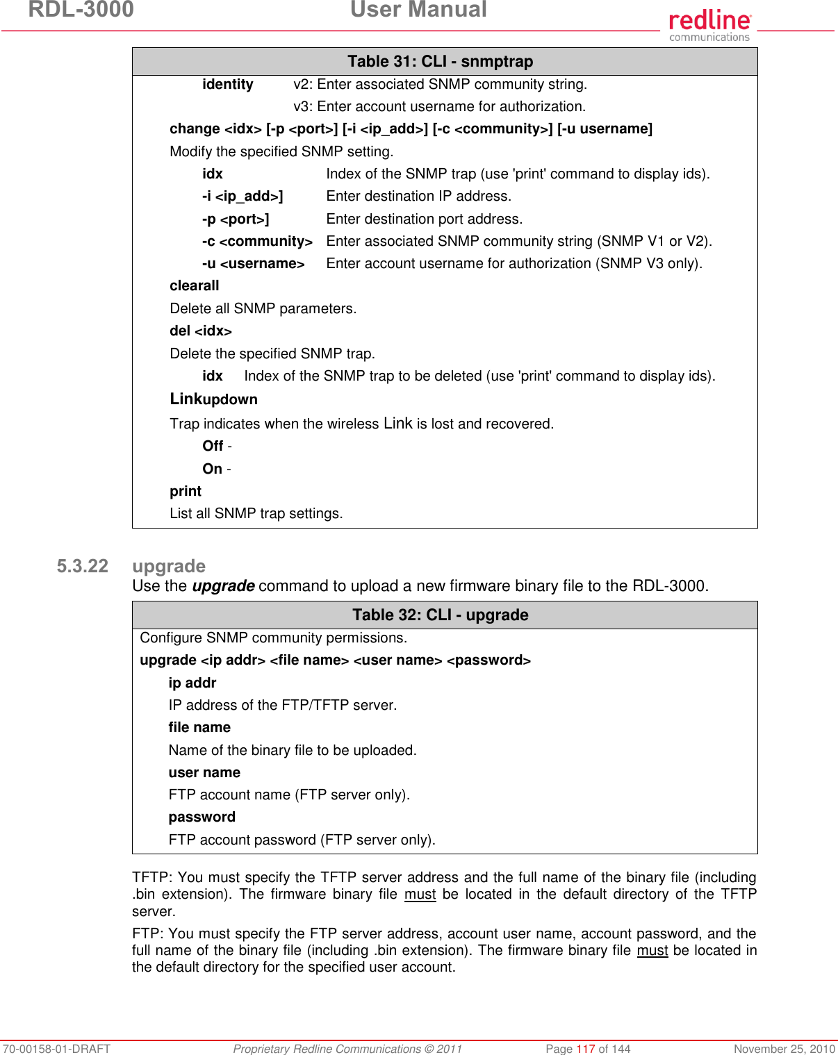 RDL-3000  User Manual 70-00158-01-DRAFT  Proprietary Redline Communications © 2011  Page 117 of 144  November 25, 2010 Table 31: CLI - snmptrap  identity  v2: Enter associated SNMP community string.     v3: Enter account username for authorization. change &lt;idx&gt; [-p &lt;port&gt;] [-i &lt;ip_add&gt;] [-c &lt;community&gt;] [-u username] Modify the specified SNMP setting.  idx  Index of the SNMP trap (use &apos;print&apos; command to display ids).  -i &lt;ip_add&gt;]  Enter destination IP address.  -p &lt;port&gt;]  Enter destination port address.  -c &lt;community&gt;  Enter associated SNMP community string (SNMP V1 or V2).  -u &lt;username&gt;  Enter account username for authorization (SNMP V3 only). clearall Delete all SNMP parameters. del &lt;idx&gt; Delete the specified SNMP trap.   idx  Index of the SNMP trap to be deleted (use &apos;print&apos; command to display ids). Linkupdown Trap indicates when the wireless Link is lost and recovered.  Off -   On -  print List all SNMP trap settings.  5.3.22 upgrade Use the upgrade command to upload a new firmware binary file to the RDL-3000. Table 32: CLI - upgrade Configure SNMP community permissions. upgrade &lt;ip addr&gt; &lt;file name&gt; &lt;user name&gt; &lt;password&gt; ip addr   IP address of the FTP/TFTP server. file name   Name of the binary file to be uploaded. user name   FTP account name (FTP server only). password   FTP account password (FTP server only).   TFTP: You must specify the TFTP server address and the full name of the binary file (including .bin  extension).  The  firmware  binary  file  must  be  located  in  the  default  directory  of  the  TFTP server. FTP: You must specify the FTP server address, account user name, account password, and the full name of the binary file (including .bin extension). The firmware binary file must be located in the default directory for the specified user account.  