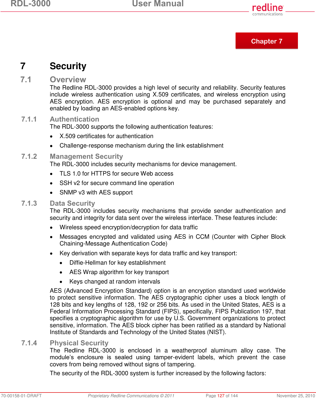 RDL-3000  User Manual 70-00158-01-DRAFT  Proprietary Redline Communications © 2011  Page 127 of 144  November 25, 2010        7  Security 7.1 Overview The Redline RDL-3000 provides a high level of security and reliability. Security features include wireless authentication  using  X.509 certificates,  and  wireless encryption using AES  encryption.  AES  encryption  is  optional  and  may  be  purchased  separately  and enabled by loading an AES-enabled options key. 7.1.1 Authentication The RDL-3000 supports the following authentication features:   X.509 certificates for authentication   Challenge-response mechanism during the link establishment 7.1.2 Management Security The RDL-3000 includes security mechanisms for device management.   TLS 1.0 for HTTPS for secure Web access   SSH v2 for secure command line operation   SNMP v3 with AES support 7.1.3 Data Security The  RDL-3000  includes  security  mechanisms  that  provide  sender  authentication  and security and integrity for data sent over the wireless interface. These features include:   Wireless speed encryption/decryption for data traffic   Messages encrypted and validated using AES in CCM (Counter with Cipher Block Chaining-Message Authentication Code)   Key derivation with separate keys for data traffic and key transport:   Diffie-Hellman for key establishment   AES Wrap algorithm for key transport   Keys changed at random intervals AES (Advanced Encryption Standard) option is an encryption standard used worldwide to  protect  sensitive information.  The AES cryptographic cipher  uses a  block  length of 128 bits and key lengths of 128, 192 or 256 bits. As used in the United States, AES is a Federal Information Processing Standard (FIPS), specifically, FIPS Publication 197, that specifies a cryptographic algorithm for use by U.S. Government organizations to protect sensitive, information. The AES block cipher has been ratified as a standard by National Institute of Standards and Technology of the United States (NIST). 7.1.4 Physical Security The  Redline  RDL-3000  is  enclosed  in  a  weatherproof  aluminum  alloy  case.  The module’s  enclosure  is  sealed  using  tamper-evident  labels,  which  prevent  the  case covers from being removed without signs of tampering.   The security of the RDL-3000 system is further increased by the following factors:  Chapter 7 