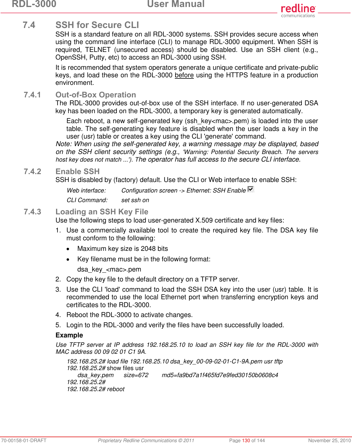 RDL-3000  User Manual 70-00158-01-DRAFT  Proprietary Redline Communications © 2011  Page 130 of 144  November 25, 2010 7.4 SSH for Secure CLI SSH is a standard feature on all RDL-3000 systems. SSH provides secure access when using the command line interface (CLI) to manage RDL-3000 equipment. When SSH is required,  TELNET  (unsecured  access)  should  be  disabled.  Use  an  SSH  client  (e.g., OpenSSH, Putty, etc) to access an RDL-3000 using SSH. It is recommended that system operators generate a unique certificate and private-public keys, and load these on the RDL-3000 before using the HTTPS feature in a production environment. 7.4.1 Out-of-Box Operation The RDL-3000 provides out-of-box use of the SSH interface. If no user-generated DSA key has been loaded on the RDL-3000, a temporary key is generated automatically. Each reboot, a new self-generated key (ssh_key&lt;mac&gt;.pem) is loaded into the user table. The self-generating key feature is disabled when the user loads a key in the user (usr) table or creates a key using the CLI &apos;generate&apos; command. Note: When using the self-generated key, a warning message may be displayed, based on the SSH client security settings (e.g., &apos;Warning:  Potential  Security  Breach.  The  servers host key does not match ...&apos;). The operator has full access to the secure CLI interface. 7.4.2 Enable SSH SSH is disabled by (factory) default. Use the CLI or Web interface to enable SSH: Web interface:  Configuration screen -&gt; Ethernet: SSH Enable   CLI Command:  set ssh on 7.4.3 Loading an SSH Key File Use the following steps to load user-generated X.509 certificate and key files: 1.  Use a commercially available tool to create the required key file. The DSA key file must conform to the following:   Maximum key size is 2048 bits  Key filename must be in the following format: dsa_key_&lt;mac&gt;.pem 2.  Copy the key file to the default directory on a TFTP server. 3.  Use the CLI &apos;load&apos; command to load the SSH DSA key into the user (usr) table. It is recommended to use the local Ethernet port when transferring encryption keys and certificates to the RDL-3000. 4.  Reboot the RDL-3000 to activate changes. 5.  Login to the RDL-3000 and verify the files have been successfully loaded. Example Use TFTP  server  at IP address 192.168.25.10 to load  an  SSH key file  for  the  RDL-3000  with MAC address 00 09 02 01 C1 9A. 192.168.25.2# load file 192.168.25.10 dsa_key_00-09-02-01-C1-9A.pem usr tftp 192.168.25.2# show files usr   dsa_key.pem      size=672        md5=fa9bd7a1f465fd7e9fed30150b0608c4 192.168.25.2# 192.168.25.2# reboot 