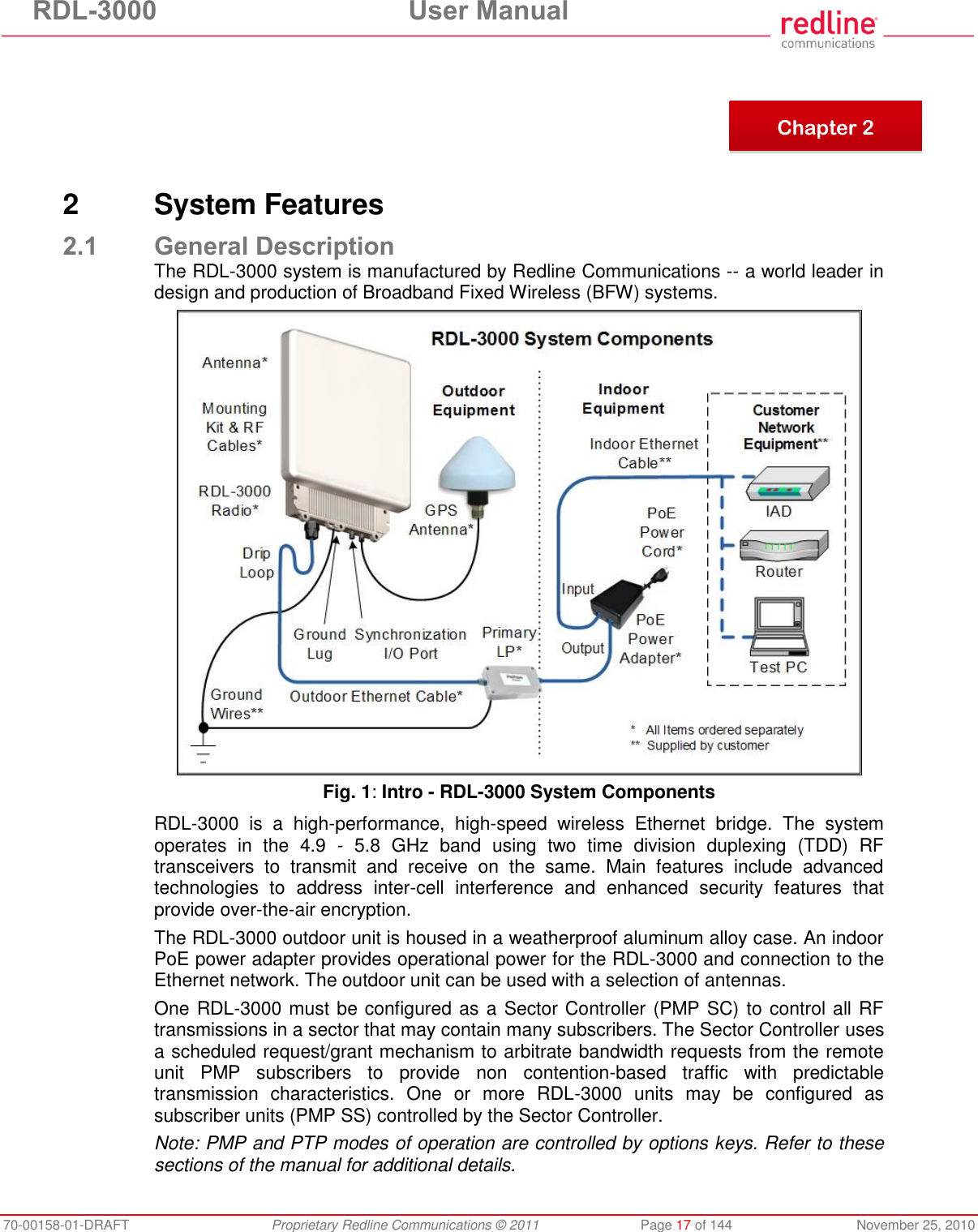 RDL-3000  User Manual 70-00158-01-DRAFT  Proprietary Redline Communications © 2011  Page 17 of 144  November 25, 2010        2  System Features 2.1 General Description The RDL-3000 system is manufactured by Redline Communications -- a world leader in design and production of Broadband Fixed Wireless (BFW) systems.  Fig. 1: Intro - RDL-3000 System Components RDL-3000  is  a  high-performance,  high-speed  wireless  Ethernet  bridge.  The  system operates  in  the  4.9  -  5.8  GHz  band  using  two  time  division  duplexing  (TDD)  RF transceivers  to  transmit  and  receive  on  the  same.  Main  features  include  advanced technologies  to  address  inter-cell  interference  and  enhanced  security  features  that provide over-the-air encryption.  The RDL-3000 outdoor unit is housed in a weatherproof aluminum alloy case. An indoor PoE power adapter provides operational power for the RDL-3000 and connection to the Ethernet network. The outdoor unit can be used with a selection of antennas. One RDL-3000 must be configured as a Sector Controller (PMP SC) to control all RF transmissions in a sector that may contain many subscribers. The Sector Controller uses a scheduled request/grant mechanism to arbitrate bandwidth requests from the remote unit  PMP  subscribers  to  provide  non  contention-based  traffic  with  predictable transmission  characteristics.  One  or  more  RDL-3000  units  may  be  configured  as subscriber units (PMP SS) controlled by the Sector Controller.  Note: PMP and PTP modes of operation are controlled by options keys. Refer to these sections of the manual for additional details.   Chapter 2 