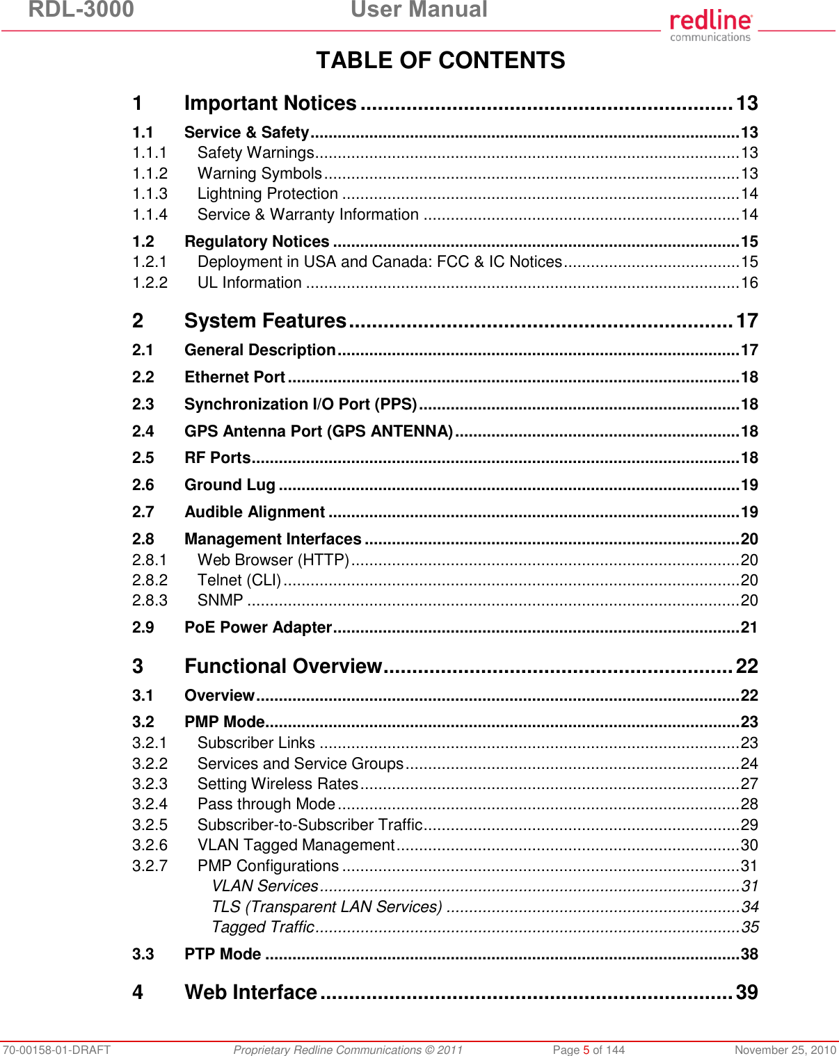 RDL-3000  User Manual 70-00158-01-DRAFT  Proprietary Redline Communications © 2011  Page 5 of 144  November 25, 2010 TABLE OF CONTENTS 1 Important Notices ................................................................. 13 1.1 Service &amp; Safety ............................................................................................... 13 1.1.1 Safety Warnings .............................................................................................. 13 1.1.2 Warning Symbols ............................................................................................ 13 1.1.3 Lightning Protection ........................................................................................ 14 1.1.4 Service &amp; Warranty Information ...................................................................... 14 1.2 Regulatory Notices .......................................................................................... 15 1.2.1 Deployment in USA and Canada: FCC &amp; IC Notices ....................................... 15 1.2.2 UL Information ................................................................................................ 16 2 System Features ................................................................... 17 2.1 General Description ......................................................................................... 17 2.2 Ethernet Port .................................................................................................... 18 2.3 Synchronization I/O Port (PPS) ....................................................................... 18 2.4 GPS Antenna Port (GPS ANTENNA) ............................................................... 18 2.5 RF Ports ............................................................................................................ 18 2.6 Ground Lug ...................................................................................................... 19 2.7 Audible Alignment ........................................................................................... 19 2.8 Management Interfaces ................................................................................... 20 2.8.1 Web Browser (HTTP) ...................................................................................... 20 2.8.2 Telnet (CLI) ..................................................................................................... 20 2.8.3 SNMP ............................................................................................................. 20 2.9 PoE Power Adapter .......................................................................................... 21 3 Functional Overview ............................................................. 22 3.1 Overview ........................................................................................................... 22 3.2 PMP Mode ......................................................................................................... 23 3.2.1 Subscriber Links ............................................................................................. 23 3.2.2 Services and Service Groups .......................................................................... 24 3.2.3 Setting Wireless Rates .................................................................................... 27 3.2.4 Pass through Mode ......................................................................................... 28 3.2.5 Subscriber-to-Subscriber Traffic ...................................................................... 29 3.2.6 VLAN Tagged Management ............................................................................ 30 3.2.7 PMP Configurations ........................................................................................ 31 VLAN Services ............................................................................................. 31 TLS (Transparent LAN Services) ................................................................. 34 Tagged Traffic .............................................................................................. 35 3.3 PTP Mode ......................................................................................................... 38 4 Web Interface ........................................................................ 39 
