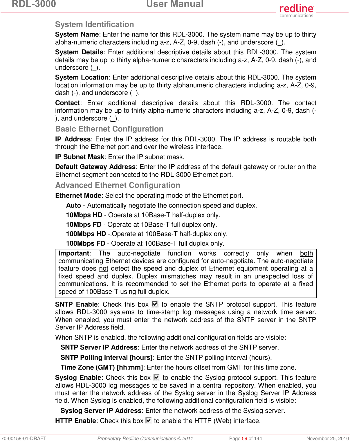 RDL-3000  User Manual 70-00158-01-DRAFT  Proprietary Redline Communications © 2011  Page 59 of 144  November 25, 2010 System Identification System Name: Enter the name for this RDL-3000. The system name may be up to thirty alpha-numeric characters including a-z, A-Z, 0-9, dash (-), and underscore (_). System Details: Enter additional descriptive details about this RDL-3000. The system details may be up to thirty alpha-numeric characters including a-z, A-Z, 0-9, dash (-), and underscore (_). System Location: Enter additional descriptive details about this RDL-3000. The system location information may be up to thirty alphanumeric characters including a-z, A-Z, 0-9, dash (-), and underscore (_). Contact:  Enter  additional  descriptive  details  about  this  RDL-3000.  The  contact information may be up to thirty alpha-numeric characters including a-z, A-Z, 0-9, dash (-), and underscore (_). Basic Ethernet Configuration IP Address: Enter the IP address for this RDL-3000. The IP address is routable both through the Ethernet port and over the wireless interface. IP Subnet Mask: Enter the IP subnet mask. Default Gateway Address: Enter the IP address of the default gateway or router on the Ethernet segment connected to the RDL-3000 Ethernet port. Advanced Ethernet Configuration Ethernet Mode: Select the operating mode of the Ethernet port. Auto - Automatically negotiate the connection speed and duplex. 10Mbps HD - Operate at 10Base-T half-duplex only. 10Mbps FD - Operate at 10Base-T full duplex only. 100Mbps HD -.Operate at 100Base-T half-duplex only. 100Mbps FD - Operate at 100Base-T full duplex only. Important:  The  auto-negotiate  function  works  correctly  only  when  both communicating Ethernet devices are configured for auto-negotiate. The auto-negotiate feature does not detect the speed and duplex of Ethernet equipment operating at a fixed  speed  and  duplex.  Duplex  mismatches  may  result  in  an  unexpected  loss  of communications. It  is  recommended  to  set  the  Ethernet  ports  to  operate  at  a  fixed speed of 100Base-T using full duplex.  SNTP  Enable:  Check  this  box    to  enable  the  SNTP  protocol  support.  This  feature allows  RDL-3000  systems  to  time-stamp  log  messages  using  a  network  time  server. When enabled, you must  enter the network address of the SNTP server in the SNTP Server IP Address field. When SNTP is enabled, the following additional configuration fields are visible: SNTP Server IP Address: Enter the network address of the SNTP server. SNTP Polling Interval [hours]: Enter the SNTP polling interval (hours). Time Zone (GMT) [hh:mm]: Enter the hours offset from GMT for this time zone. Syslog Enable: Check this box   to enable the Syslog protocol support. This feature allows RDL-3000 log messages to be saved in a central repository. When enabled, you must enter the network address of the Syslog server in the Syslog Server IP Address field. When Syslog is enabled, the following additional configuration field is visible: Syslog Server IP Address: Enter the network address of the Syslog server. HTTP Enable: Check this box   to enable the HTTP (Web) interface. 