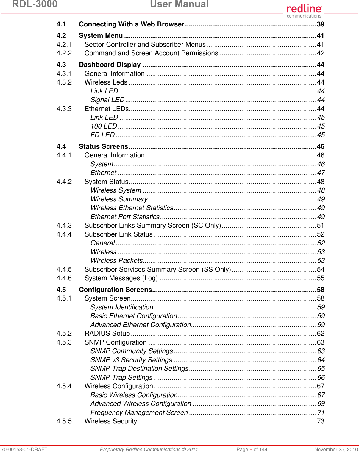 RDL-3000  User Manual 70-00158-01-DRAFT  Proprietary Redline Communications © 2011  Page 6 of 144  November 25, 2010 4.1 Connecting With a Web Browser .................................................................... 39 4.2 System Menu .................................................................................................... 41 4.2.1 Sector Controller and Subscriber Menus ......................................................... 41 4.2.2 Command and Screen Account Permissions .................................................. 42 4.3 Dashboard Display .......................................................................................... 44 4.3.1 General Information ........................................................................................ 44 4.3.2 Wireless Leds ................................................................................................. 44 Link LED ...................................................................................................... 44 Signal LED ................................................................................................... 44 4.3.3 Ethernet LEDs ................................................................................................. 44 Link LED ...................................................................................................... 45 100 LED ....................................................................................................... 45 FD LED ........................................................................................................ 45 4.4 Status Screens ................................................................................................. 46 4.4.1 General Information ........................................................................................ 46 System ......................................................................................................... 46 Ethernet ....................................................................................................... 47 4.4.2 System Status ................................................................................................. 48 Wireless System .......................................................................................... 48 Wireless Summary ....................................................................................... 49 Wireless Ethernet Statistics .......................................................................... 49 Ethernet Port Statistics ................................................................................. 49 4.4.3 Subscriber Links Summary Screen (SC Only) ................................................. 51 4.4.4 Subscriber Link Status .................................................................................... 52 General ........................................................................................................ 52 Wireless ....................................................................................................... 53 Wireless Packets .......................................................................................... 53 4.4.5 Subscriber Services Summary Screen (SS Only) ............................................ 54 4.4.6 System Messages (Log) ................................................................................. 55 4.5 Configuration Screens ..................................................................................... 58 4.5.1 System Screen ................................................................................................ 58 System Identification .................................................................................... 59 Basic Ethernet Configuration ........................................................................ 59 Advanced Ethernet Configuration ................................................................. 59 4.5.2 RADIUS Setup ................................................................................................ 62 4.5.3 SNMP Configuration ....................................................................................... 63 SNMP Community Settings .......................................................................... 63 SNMP v3 Security Settings .......................................................................... 64 SNMP Trap Destination Settings .................................................................. 65 SNMP Trap Settings .................................................................................... 66 4.5.4 Wireless Configuration .................................................................................... 67 Basic Wireless Configuration........................................................................ 67 Advanced Wireless Configuration ................................................................ 69 Frequency Management Screen .................................................................. 71 4.5.5 Wireless Security ............................................................................................ 73 