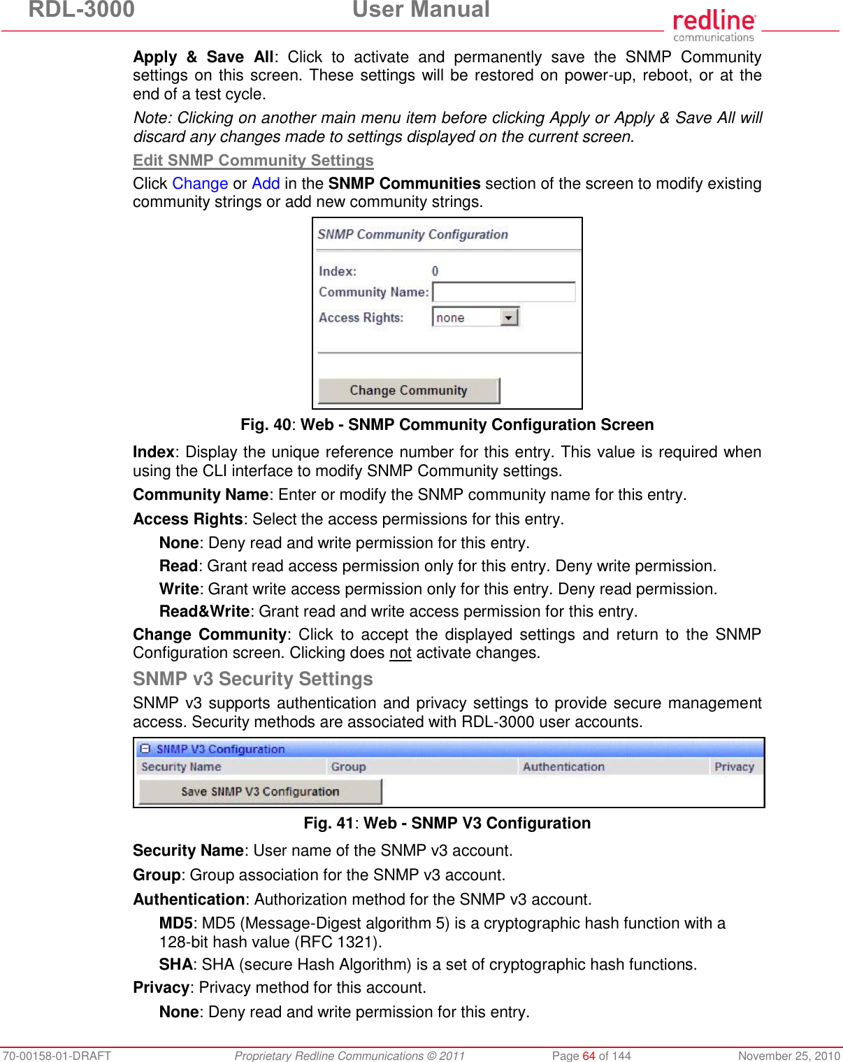 RDL-3000  User Manual 70-00158-01-DRAFT  Proprietary Redline Communications © 2011  Page 64 of 144  November 25, 2010 Apply  &amp;  Save  All:  Click  to  activate  and  permanently  save  the  SNMP  Community settings on this screen. These settings will be restored on power-up, reboot, or at the end of a test cycle. Note: Clicking on another main menu item before clicking Apply or Apply &amp; Save All will discard any changes made to settings displayed on the current screen. Edit SNMP Community Settings Click Change or Add in the SNMP Communities section of the screen to modify existing community strings or add new community strings.  Fig. 40: Web - SNMP Community Configuration Screen Index: Display the unique reference number for this entry. This value is required when using the CLI interface to modify SNMP Community settings. Community Name: Enter or modify the SNMP community name for this entry. Access Rights: Select the access permissions for this entry. None: Deny read and write permission for this entry. Read: Grant read access permission only for this entry. Deny write permission. Write: Grant write access permission only for this entry. Deny read permission. Read&amp;Write: Grant read and write access permission for this entry. Change Community:  Click  to  accept  the  displayed settings  and  return  to  the  SNMP Configuration screen. Clicking does not activate changes. SNMP v3 Security Settings SNMP v3 supports authentication and privacy settings to provide secure management access. Security methods are associated with RDL-3000 user accounts.  Fig. 41: Web - SNMP V3 Configuration Security Name: User name of the SNMP v3 account. Group: Group association for the SNMP v3 account. Authentication: Authorization method for the SNMP v3 account. MD5: MD5 (Message-Digest algorithm 5) is a cryptographic hash function with a 128-bit hash value (RFC 1321). SHA: SHA (secure Hash Algorithm) is a set of cryptographic hash functions. Privacy: Privacy method for this account. None: Deny read and write permission for this entry. 
