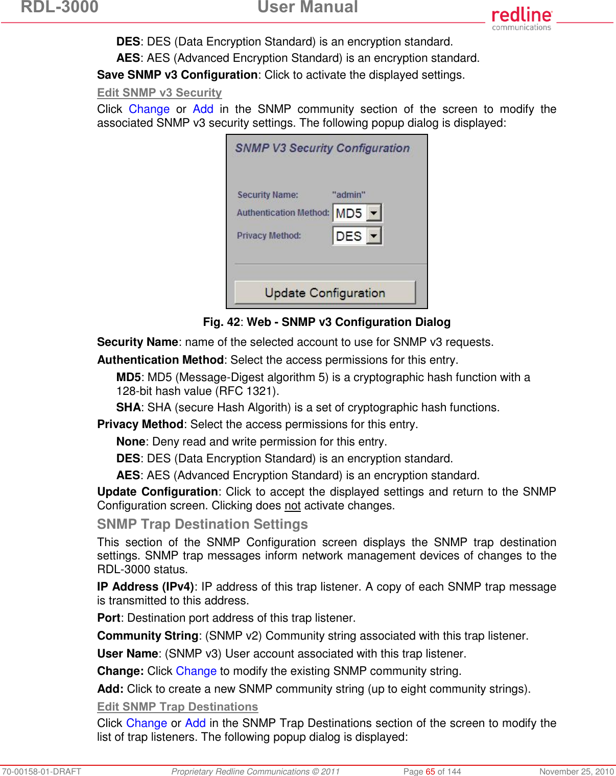 RDL-3000  User Manual 70-00158-01-DRAFT  Proprietary Redline Communications © 2011  Page 65 of 144  November 25, 2010 DES: DES (Data Encryption Standard) is an encryption standard. AES: AES (Advanced Encryption Standard) is an encryption standard. Save SNMP v3 Configuration: Click to activate the displayed settings. Edit SNMP v3 Security Click  Change  or  Add  in  the  SNMP  community  section  of  the  screen  to  modify  the associated SNMP v3 security settings. The following popup dialog is displayed:  Fig. 42: Web - SNMP v3 Configuration Dialog Security Name: name of the selected account to use for SNMP v3 requests. Authentication Method: Select the access permissions for this entry. MD5: MD5 (Message-Digest algorithm 5) is a cryptographic hash function with a 128-bit hash value (RFC 1321). SHA: SHA (secure Hash Algorith) is a set of cryptographic hash functions. Privacy Method: Select the access permissions for this entry. None: Deny read and write permission for this entry. DES: DES (Data Encryption Standard) is an encryption standard. AES: AES (Advanced Encryption Standard) is an encryption standard. Update Configuration: Click to accept the displayed settings and return to the SNMP Configuration screen. Clicking does not activate changes. SNMP Trap Destination Settings This  section  of  the  SNMP  Configuration  screen  displays  the  SNMP  trap  destination settings. SNMP trap messages inform network management devices of changes to the RDL-3000 status. IP Address (IPv4): IP address of this trap listener. A copy of each SNMP trap message is transmitted to this address. Port: Destination port address of this trap listener. Community String: (SNMP v2) Community string associated with this trap listener. User Name: (SNMP v3) User account associated with this trap listener. Change: Click Change to modify the existing SNMP community string. Add: Click to create a new SNMP community string (up to eight community strings). Edit SNMP Trap Destinations Click Change or Add in the SNMP Trap Destinations section of the screen to modify the list of trap listeners. The following popup dialog is displayed: 