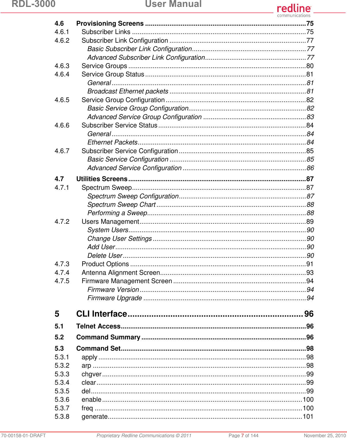 RDL-3000  User Manual 70-00158-01-DRAFT  Proprietary Redline Communications © 2011  Page 7 of 144  November 25, 2010 4.6 Provisioning Screens ...................................................................................... 75 4.6.1 Subscriber Links ............................................................................................. 75 4.6.2 Subscriber Link Configuration ......................................................................... 77 Basic Subscriber Link Configuration ............................................................. 77 Advanced Subscriber Link Configuration ...................................................... 77 4.6.3 Service Groups ............................................................................................... 80 4.6.4 Service Group Status ...................................................................................... 81 General ........................................................................................................ 81 Broadcast Ethernet packets ......................................................................... 81 4.6.5 Service Group Configuration ........................................................................... 82 Basic Service Group Configuration............................................................... 82 Advanced Service Group Configuration ....................................................... 83 4.6.6 Subscriber Service Status ............................................................................... 84 General ........................................................................................................ 84 Ethernet Packets .......................................................................................... 84 4.6.7 Subscriber Service Configuration .................................................................... 85 Basic Service Configuration ......................................................................... 85 Advanced Service Configuration .................................................................. 86 4.7 Utilities Screens ............................................................................................... 87 4.7.1 Spectrum Sweep ............................................................................................. 87 Spectrum Sweep Configuration .................................................................... 87 Spectrum Sweep Chart ................................................................................ 88 Performing a Sweep ..................................................................................... 88 4.7.2 Users Management ......................................................................................... 89 System Users ............................................................................................... 90 Change User Settings .................................................................................. 90 Add User ...................................................................................................... 90 Delete User .................................................................................................. 90 4.7.3 Product Options .............................................................................................. 91 4.7.4 Antenna Alignment Screen.............................................................................. 93 4.7.5 Firmware Management Screen ....................................................................... 94 Firmware Version ......................................................................................... 94 Firmware Upgrade ....................................................................................... 94 5 CLI Interface .......................................................................... 96 5.1 Telnet Access ................................................................................................... 96 5.2 Command Summary ........................................................................................ 96 5.3 Command Set ................................................................................................... 98 5.3.1 apply ............................................................................................................... 98 5.3.2 arp .................................................................................................................. 98 5.3.3 chgver ............................................................................................................. 99 5.3.4 clear ................................................................................................................ 99 5.3.5 del ................................................................................................................... 99 5.3.6 enable ........................................................................................................... 100 5.3.7 freq ............................................................................................................... 100 5.3.8 generate ........................................................................................................ 101 