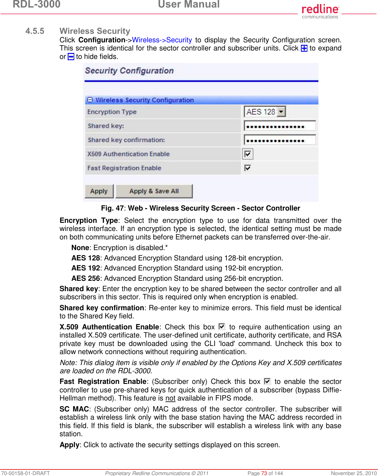 RDL-3000  User Manual 70-00158-01-DRAFT  Proprietary Redline Communications © 2011  Page 73 of 144  November 25, 2010  4.5.5 Wireless Security Click  Configuration-&gt;Wireless-&gt;Security  to  display the  Security Configuration screen. This screen is identical for the sector controller and subscriber units. Click   to expand or   to hide fields.  Fig. 47: Web - Wireless Security Screen - Sector Controller Encryption  Type:  Select  the  encryption  type  to  use  for  data  transmitted  over  the wireless interface. If an encryption type is selected, the identical setting must be made on both communicating units before Ethernet packets can be transferred over-the-air. None: Encryption is disabled.* AES 128: Advanced Encryption Standard using 128-bit encryption. AES 192: Advanced Encryption Standard using 192-bit encryption. AES 256: Advanced Encryption Standard using 256-bit encryption. Shared key: Enter the encryption key to be shared between the sector controller and all subscribers in this sector. This is required only when encryption is enabled. Shared key confirmation: Re-enter key to minimize errors. This field must be identical to the Shared Key field. X.509  Authentication  Enable:  Check  this  box    to  require  authentication  using  an installed X.509 certificate. The user-defined unit certificate, authority certificate, and RSA private  key  must  be  downloaded using  the  CLI  &apos;load&apos;  command.  Uncheck  this  box  to allow network connections without requiring authentication. Note: This dialog item is visible only if enabled by the Options Key and X.509 certificates are loaded on the RDL-3000. Fast  Registration  Enable:  (Subscriber  only)  Check  this  box    to  enable  the  sector controller to use pre-shared keys for quick authentication of a subscriber (bypass Diffie-Hellman method). This feature is not available in FIPS mode. SC MAC: (Subscriber only)  MAC address of  the sector  controller. The subscriber  will establish a wireless link only with the base station having the MAC address recorded in this field. If this field is blank, the subscriber will establish a wireless link with any base station. Apply: Click to activate the security settings displayed on this screen. 