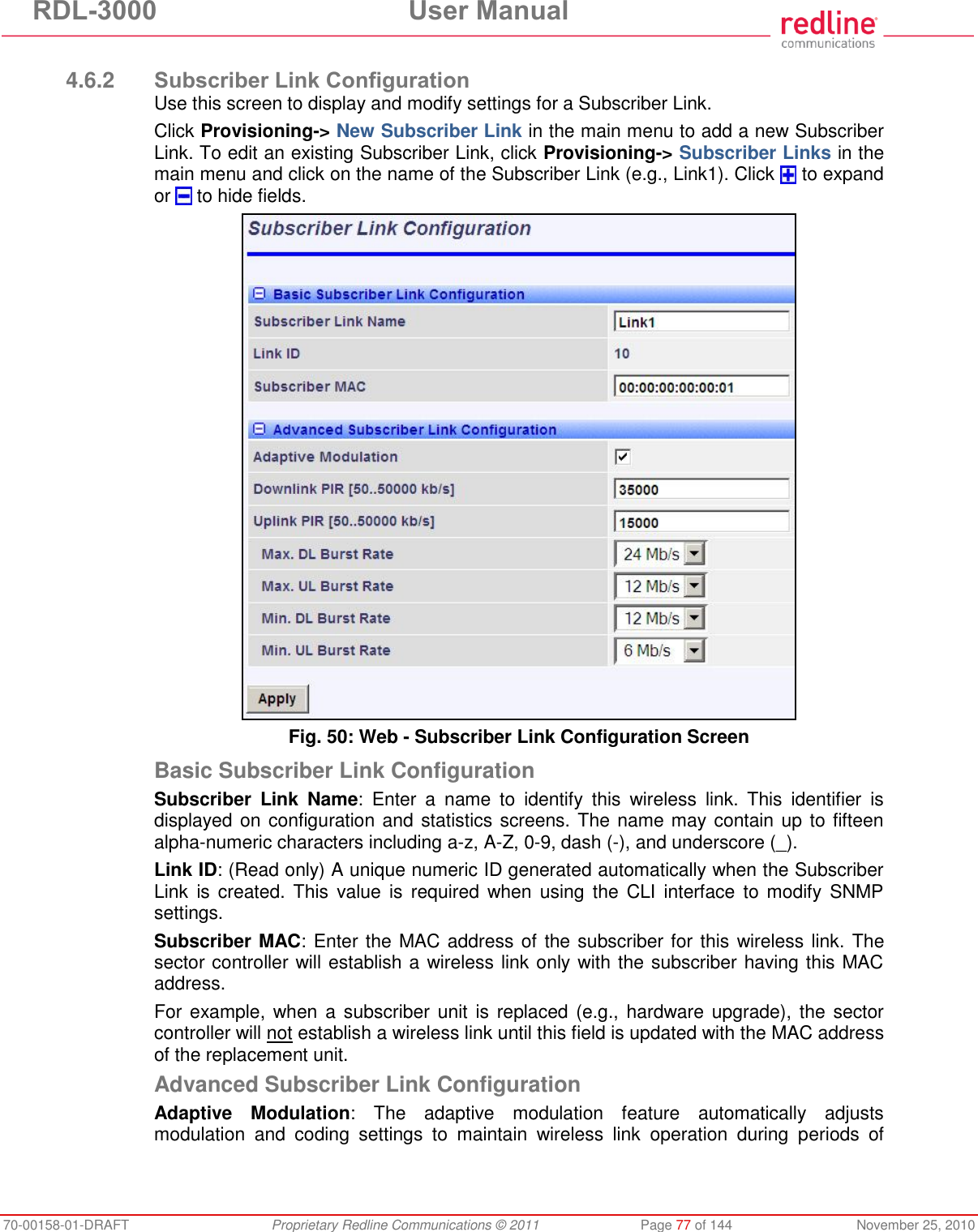 RDL-3000  User Manual 70-00158-01-DRAFT  Proprietary Redline Communications © 2011  Page 77 of 144  November 25, 2010  4.6.2 Subscriber Link Configuration Use this screen to display and modify settings for a Subscriber Link. Click Provisioning-&gt; New Subscriber Link in the main menu to add a new Subscriber Link. To edit an existing Subscriber Link, click Provisioning-&gt; Subscriber Links in the main menu and click on the name of the Subscriber Link (e.g., Link1). Click   to expand or   to hide fields.  Fig. 50: Web - Subscriber Link Configuration Screen Basic Subscriber Link Configuration Subscriber  Link  Name:  Enter  a  name  to  identify  this  wireless  link.  This  identifier  is displayed on configuration and statistics screens. The name may contain up to fifteen alpha-numeric characters including a-z, A-Z, 0-9, dash (-), and underscore (_). Link ID: (Read only) A unique numeric ID generated automatically when the Subscriber Link  is created. This  value is  required when using  the  CLI  interface  to modify  SNMP settings. Subscriber MAC: Enter the MAC address of the subscriber for this  wireless link. The sector controller will establish a wireless link only with the subscriber having this MAC address. For example, when a subscriber unit is replaced (e.g.,  hardware upgrade), the sector controller will not establish a wireless link until this field is updated with the MAC address of the replacement unit. Advanced Subscriber Link Configuration Adaptive  Modulation:  The  adaptive  modulation  feature  automatically  adjusts modulation  and  coding  settings  to  maintain  wireless  link  operation  during  periods  of 