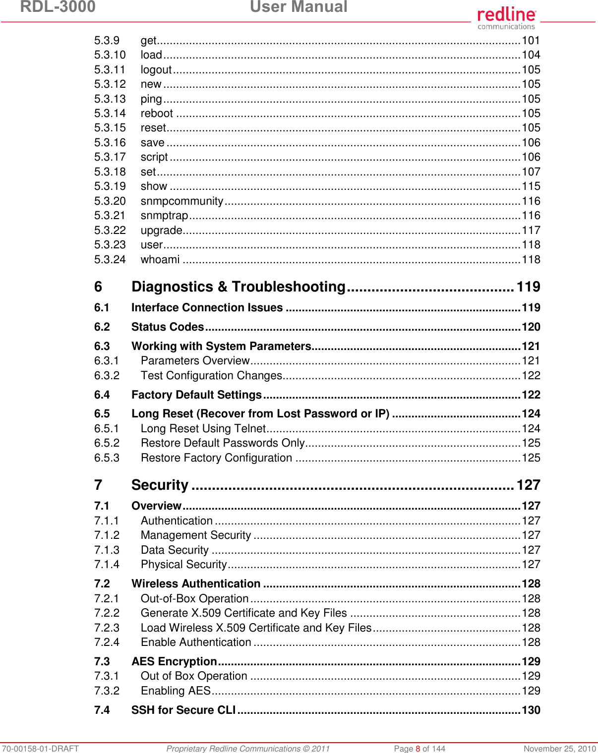 RDL-3000  User Manual 70-00158-01-DRAFT  Proprietary Redline Communications © 2011  Page 8 of 144  November 25, 2010 5.3.9 get ................................................................................................................. 101 5.3.10 load ............................................................................................................... 104 5.3.11 logout ............................................................................................................ 105 5.3.12 new ............................................................................................................... 105 5.3.13 ping ............................................................................................................... 105 5.3.14 reboot ........................................................................................................... 105 5.3.15 reset .............................................................................................................. 105 5.3.16 save .............................................................................................................. 106 5.3.17 script ............................................................................................................. 106 5.3.18 set ................................................................................................................. 107 5.3.19 show ............................................................................................................. 115 5.3.20 snmpcommunity ............................................................................................ 116 5.3.21 snmptrap ....................................................................................................... 116 5.3.22 upgrade ......................................................................................................... 117 5.3.23 user ............................................................................................................... 118 5.3.24 whoami ......................................................................................................... 118 6 Diagnostics &amp; Troubleshooting ......................................... 119 6.1 Interface Connection Issues ......................................................................... 119 6.2 Status Codes .................................................................................................. 120 6.3 Working with System Parameters................................................................. 121 6.3.1 Parameters Overview .................................................................................... 121 6.3.2 Test Configuration Changes .......................................................................... 122 6.4 Factory Default Settings ................................................................................ 122 6.5 Long Reset (Recover from Lost Password or IP) ........................................ 124 6.5.1 Long Reset Using Telnet ............................................................................... 124 6.5.2 Restore Default Passwords Only................................................................... 125 6.5.3 Restore Factory Configuration ...................................................................... 125 7 Security ............................................................................... 127 7.1 Overview ......................................................................................................... 127 7.1.1 Authentication ............................................................................................... 127 7.1.2 Management Security ................................................................................... 127 7.1.3 Data Security ................................................................................................ 127 7.1.4 Physical Security ........................................................................................... 127 7.2 Wireless Authentication ................................................................................ 128 7.2.1 Out-of-Box Operation .................................................................................... 128 7.2.2 Generate X.509 Certificate and Key Files ..................................................... 128 7.2.3 Load Wireless X.509 Certificate and Key Files .............................................. 128 7.2.4 Enable Authentication ................................................................................... 128 7.3 AES Encryption .............................................................................................. 129 7.3.1 Out of Box Operation .................................................................................... 129 7.3.2 Enabling AES ................................................................................................ 129 7.4 SSH for Secure CLI ........................................................................................ 130 