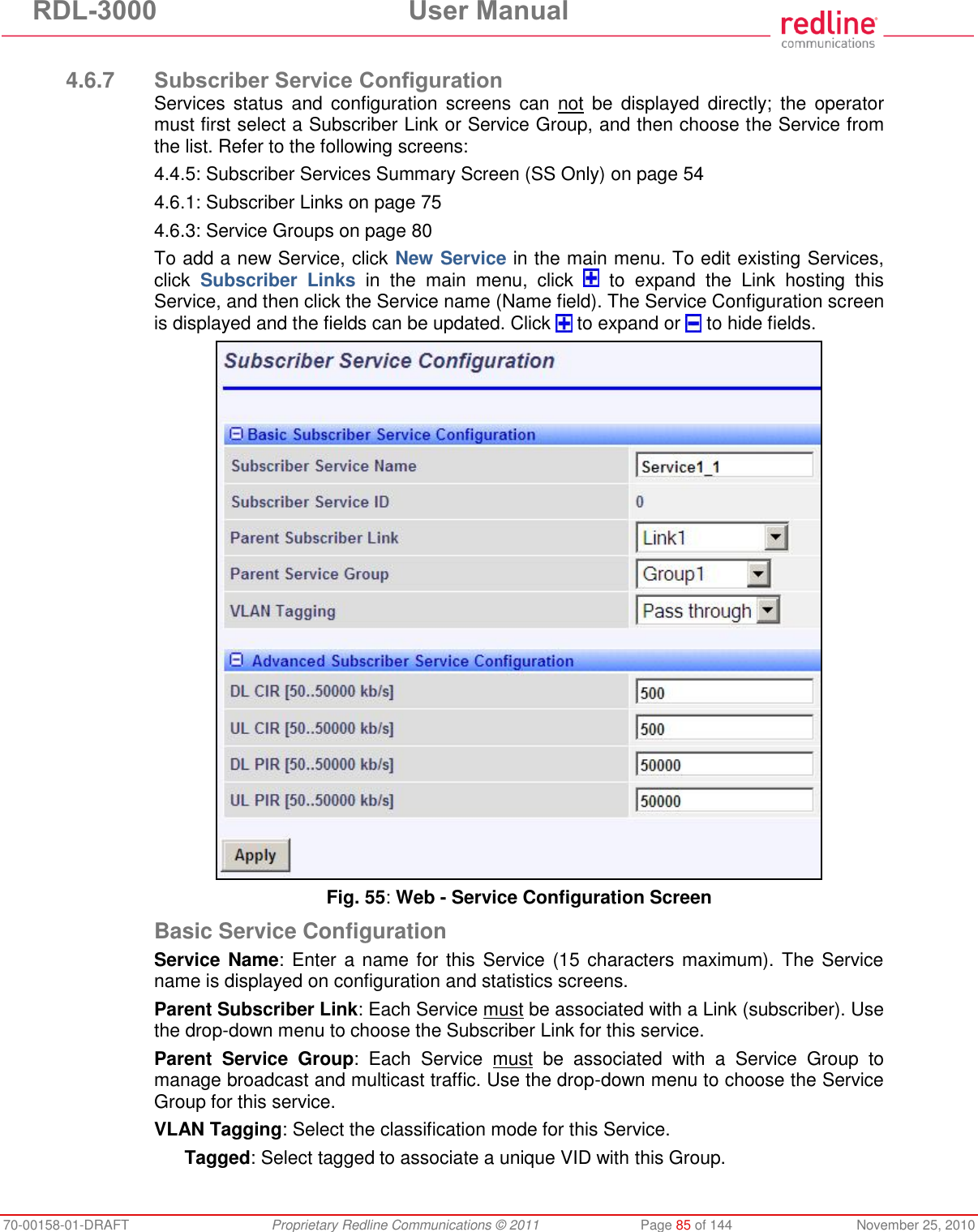 RDL-3000  User Manual 70-00158-01-DRAFT  Proprietary Redline Communications © 2011  Page 85 of 144  November 25, 2010  4.6.7 Subscriber Service Configuration Services status  and  configuration screens  can  not  be  displayed  directly;  the  operator must first select a Subscriber Link or Service Group, and then choose the Service from the list. Refer to the following screens: 4.4.5: Subscriber Services Summary Screen (SS Only) on page 54 4.6.1: Subscriber Links on page 75 4.6.3: Service Groups on page 80 To add a new Service, click New Service in the main menu. To edit existing Services, click  Subscriber  Links  in  the  main  menu,  click    to  expand  the  Link  hosting  this Service, and then click the Service name (Name field). The Service Configuration screen is displayed and the fields can be updated. Click   to expand or   to hide fields.  Fig. 55: Web - Service Configuration Screen Basic Service Configuration Service Name:  Enter a name for this Service (15 characters maximum). The  Service name is displayed on configuration and statistics screens. Parent Subscriber Link: Each Service must be associated with a Link (subscriber). Use the drop-down menu to choose the Subscriber Link for this service. Parent  Service  Group:  Each  Service  must  be  associated  with  a  Service  Group  to manage broadcast and multicast traffic. Use the drop-down menu to choose the Service Group for this service. VLAN Tagging: Select the classification mode for this Service. Tagged: Select tagged to associate a unique VID with this Group. 