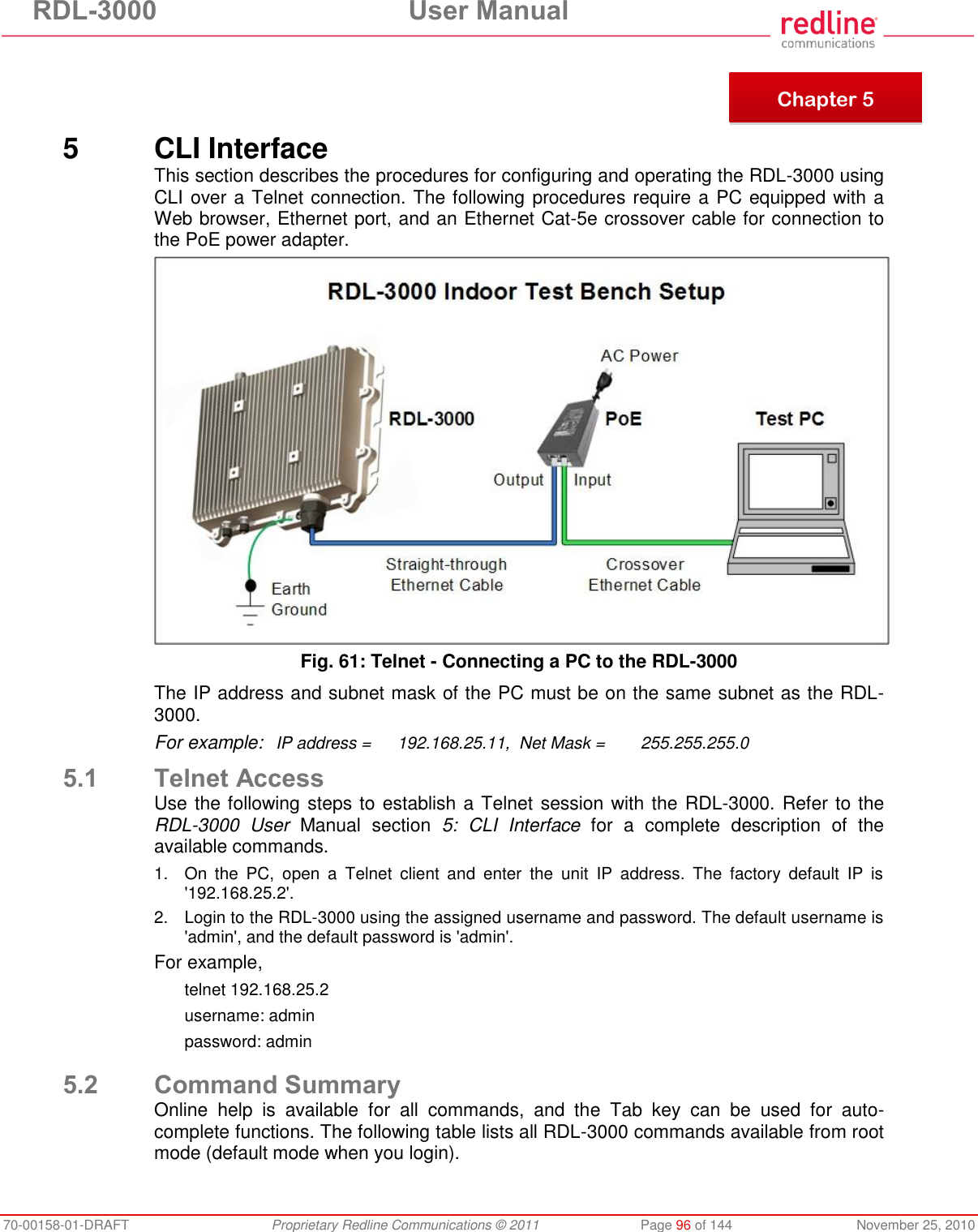 RDL-3000  User Manual 70-00158-01-DRAFT  Proprietary Redline Communications © 2011  Page 96 of 144  November 25, 2010      5  CLI Interface This section describes the procedures for configuring and operating the RDL-3000 using CLI over a Telnet connection. The following procedures require a PC equipped with a Web browser, Ethernet port, and an Ethernet Cat-5e crossover cable for connection to the PoE power adapter.  Fig. 61: Telnet - Connecting a PC to the RDL-3000 The IP address and subnet mask of the PC must be on the same subnet as the RDL-3000.  For example:   IP address =  192.168.25.11,  Net Mask =  255.255.255.0 5.1 Telnet Access Use the following steps to establish a Telnet session with the RDL-3000. Refer to the RDL-3000  User  Manual  section  5:  CLI  Interface  for  a  complete  description  of  the available commands.  1.  On  the  PC,  open  a  Telnet  client  and  enter  the  unit  IP  address.  The  factory  default  IP  is &apos;192.168.25.2&apos;. 2.  Login to the RDL-3000 using the assigned username and password. The default username is &apos;admin&apos;, and the default password is &apos;admin&apos;. For example,  telnet 192.168.25.2 username: admin password: admin  5.2 Command Summary Online  help  is  available  for  all  commands,  and  the  Tab  key  can  be  used  for  auto-complete functions. The following table lists all RDL-3000 commands available from root mode (default mode when you login).  Chapter 5 