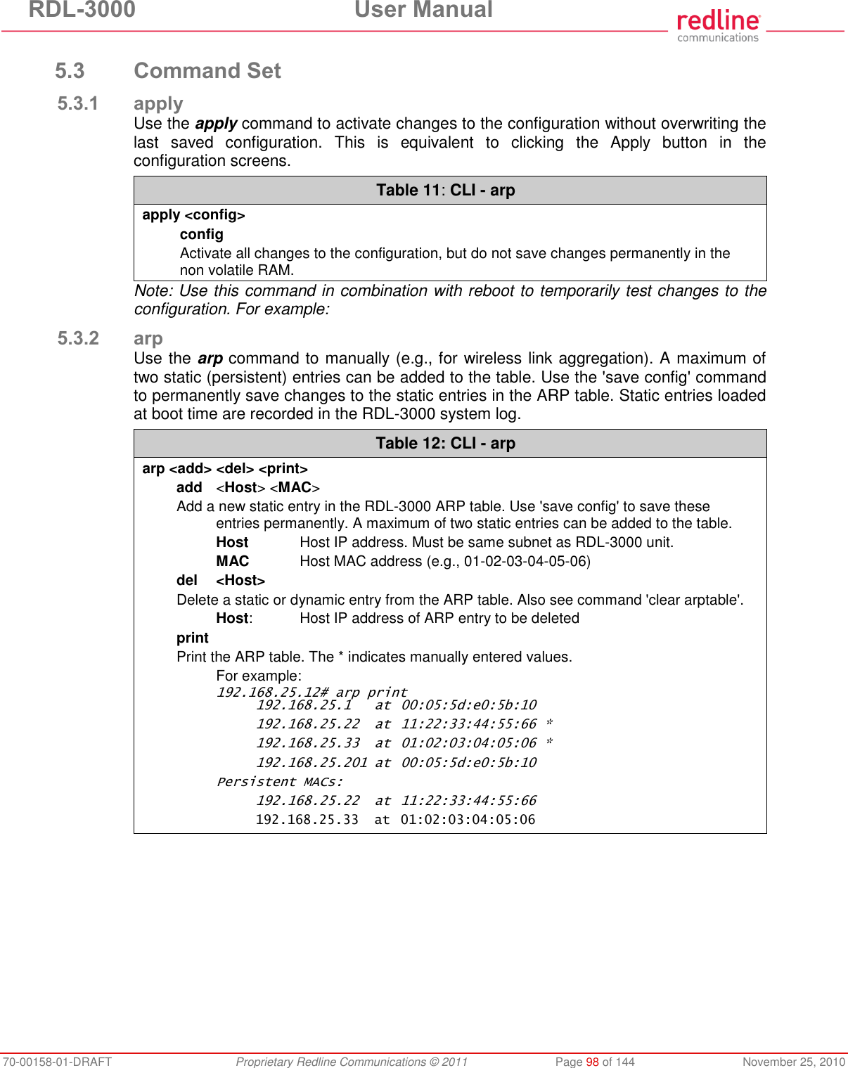 RDL-3000  User Manual 70-00158-01-DRAFT  Proprietary Redline Communications © 2011  Page 98 of 144  November 25, 2010  5.3 Command Set 5.3.1 apply Use the apply command to activate changes to the configuration without overwriting the last  saved  configuration.  This  is  equivalent  to  clicking  the  Apply  button  in  the configuration screens.  Table 11: CLI - arp apply &lt;config&gt; config Activate all changes to the configuration, but do not save changes permanently in the non volatile RAM. Note: Use this command in combination with reboot to temporarily test changes to the configuration. For example: 5.3.2 arp Use the arp command to manually (e.g., for wireless link aggregation). A maximum of two static (persistent) entries can be added to the table. Use the &apos;save config&apos; command to permanently save changes to the static entries in the ARP table. Static entries loaded at boot time are recorded in the RDL-3000 system log. Table 12: CLI - arp arp &lt;add&gt; &lt;del&gt; &lt;print&gt; add  &lt;Host&gt; &lt;MAC&gt; Add a new static entry in the RDL-3000 ARP table. Use &apos;save config&apos; to save these entries permanently. A maximum of two static entries can be added to the table.  Host  Host IP address. Must be same subnet as RDL-3000 unit.  MAC  Host MAC address (e.g., 01-02-03-04-05-06) del  &lt;Host&gt; Delete a static or dynamic entry from the ARP table. Also see command &apos;clear arptable&apos;.  Host:  Host IP address of ARP entry to be deleted print Print the ARP table. The * indicates manually entered values.   For example: 192.168.25.12# arp print   192.168.25.1  at  00:05:5d:e0:5b:10   192.168.25.22  at  11:22:33:44:55:66 *   192.168.25.33  at  01:02:03:04:05:06 *   192.168.25.201 at  00:05:5d:e0:5b:10 Persistent MACs:   192.168.25.22  at  11:22:33:44:55:66   192.168.25.33  at  01:02:03:04:05:06  