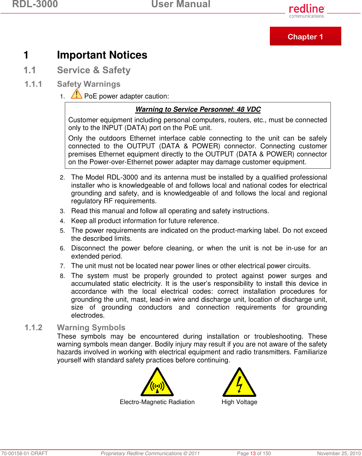 RDL-3000  User Manual 70-00158-01-DRAFT  Proprietary Redline Communications © 2011  Page 13 of 150  November 25, 2010      1  Important Notices 1.1 Service &amp; Safety 1.1.1 Safety Warnings 1.  PoE power adapter caution:  Warning to Service Personnel: 48 VDC Customer equipment including personal computers, routers, etc., must be connected only to the INPUT (DATA) port on the PoE unit.  Only  the  outdoors  Ethernet  interface  cable  connecting  to  the  unit  can  be  safely connected  to  the  OUTPUT  (DATA  &amp;  POWER)  connector.  Connecting  customer premises Ethernet equipment directly to the OUTPUT (DATA &amp; POWER) connector on the Power-over-Ethernet power adapter may damage customer equipment.  2. The Model RDL-3000 and its antenna must be installed by a qualified professional installer who is knowledgeable of and follows local and national codes for electrical grounding and safety, and is knowledgeable of and follows the local and regional regulatory RF requirements. 3. Read this manual and follow all operating and safety instructions. 4. Keep all product information for future reference. 5. The power requirements are indicated on the product-marking label. Do not exceed the described limits. 6. Disconnect  the  power  before  cleaning,  or  when  the  unit  is  not  be  in-use  for  an extended period. 7. The unit must not be located near power lines or other electrical power circuits. 8. The  system  must  be  properly  grounded  to  protect  against  power  surges  and accumulated static  electricity.  It  is the  user’s responsibility to  install  this device in accordance  with  the  local  electrical  codes:  correct  installation  procedures  for grounding the unit, mast, lead-in wire and discharge unit, location of discharge unit, size  of  grounding  conductors  and  connection  requirements  for  grounding electrodes. 1.1.2 Warning Symbols These  symbols  may  be  encountered  during  installation  or  troubleshooting.  These warning symbols mean danger. Bodily injury may result if you are not aware of the safety hazards involved in working with electrical equipment and radio transmitters. Familiarize yourself with standard safety practices before continuing.   Electro-Magnetic Radiation High Voltage   Chapter 1 