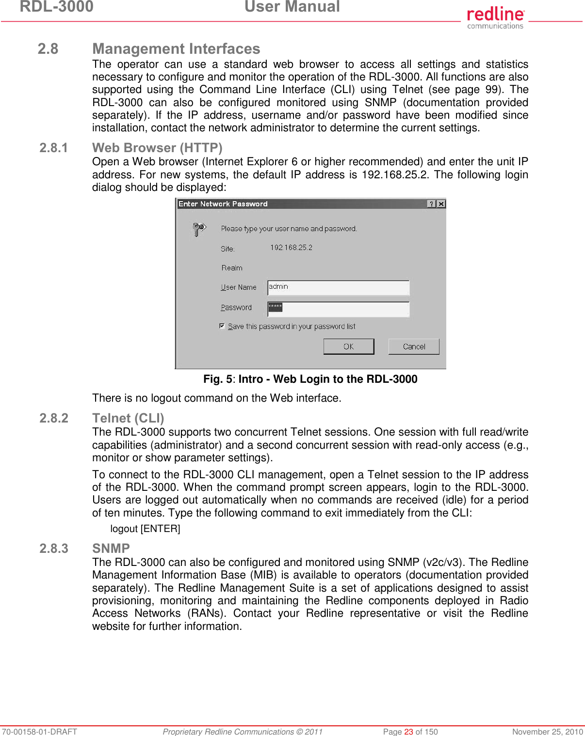 RDL-3000  User Manual 70-00158-01-DRAFT  Proprietary Redline Communications © 2011  Page 23 of 150  November 25, 2010  2.8 Management Interfaces The  operator  can  use  a  standard  web  browser  to  access  all  settings  and  statistics necessary to configure and monitor the operation of the RDL-3000. All functions are also supported  using  the  Command  Line  Interface  (CLI)  using  Telnet  (see  page  99).  The RDL-3000  can  also  be  configured  monitored  using  SNMP  (documentation  provided separately).  If  the  IP  address,  username  and/or  password  have  been  modified  since installation, contact the network administrator to determine the current settings. 2.8.1 Web Browser (HTTP) Open a Web browser (Internet Explorer 6 or higher recommended) and enter the unit IP address. For new systems, the default IP address is 192.168.25.2. The following login dialog should be displayed:  Fig. 5: Intro - Web Login to the RDL-3000 There is no logout command on the Web interface. 2.8.2 Telnet (CLI) The RDL-3000 supports two concurrent Telnet sessions. One session with full read/write capabilities (administrator) and a second concurrent session with read-only access (e.g., monitor or show parameter settings). To connect to the RDL-3000 CLI management, open a Telnet session to the IP address of the RDL-3000. When the command prompt screen appears, login to the RDL-3000. Users are logged out automatically when no commands are received (idle) for a period of ten minutes. Type the following command to exit immediately from the CLI: logout [ENTER] 2.8.3 SNMP The RDL-3000 can also be configured and monitored using SNMP (v2c/v3). The Redline Management Information Base (MIB) is available to operators (documentation provided separately). The Redline Management Suite is a set of applications designed to assist provisioning,  monitoring  and  maintaining  the  Redline  components  deployed  in  Radio Access  Networks  (RANs).  Contact  your  Redline  representative  or  visit  the  Redline website for further information. 