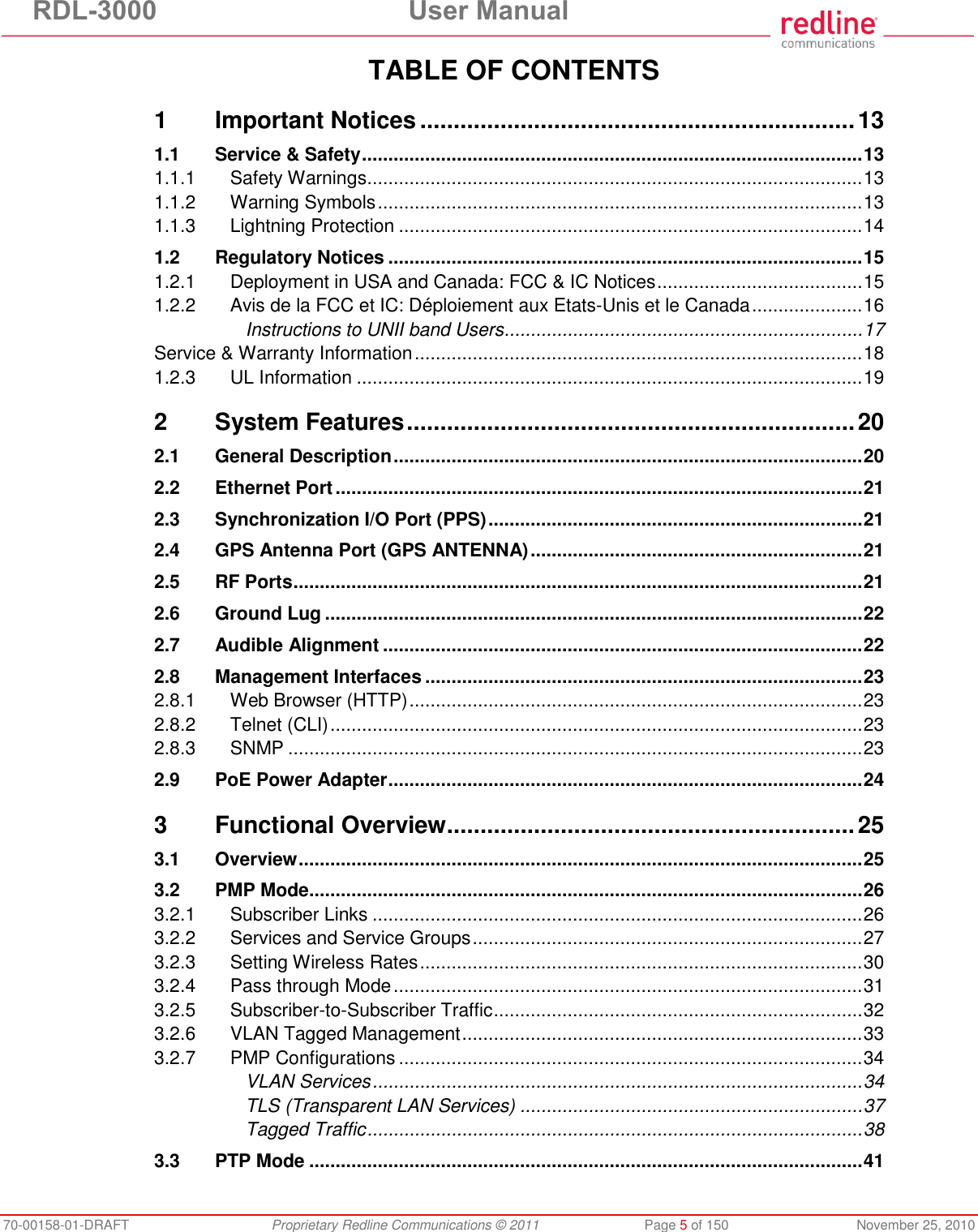 RDL-3000  User Manual 70-00158-01-DRAFT  Proprietary Redline Communications © 2011  Page 5 of 150  November 25, 2010 TABLE OF CONTENTS 1 Important Notices ................................................................. 13 1.1 Service &amp; Safety ............................................................................................... 13 1.1.1 Safety Warnings .............................................................................................. 13 1.1.2 Warning Symbols ............................................................................................ 13 1.1.3 Lightning Protection ........................................................................................ 14 1.2 Regulatory Notices .......................................................................................... 15 1.2.1 Deployment in USA and Canada: FCC &amp; IC Notices ....................................... 15 1.2.2 Avis de la FCC et IC: Déploiement aux Etats-Unis et le Canada ..................... 16 Instructions to UNII band Users .................................................................... 17 Service &amp; Warranty Information ..................................................................................... 18 1.2.3 UL Information ................................................................................................ 19 2 System Features ................................................................... 20 2.1 General Description ......................................................................................... 20 2.2 Ethernet Port .................................................................................................... 21 2.3 Synchronization I/O Port (PPS) ....................................................................... 21 2.4 GPS Antenna Port (GPS ANTENNA) ............................................................... 21 2.5 RF Ports ............................................................................................................ 21 2.6 Ground Lug ...................................................................................................... 22 2.7 Audible Alignment ........................................................................................... 22 2.8 Management Interfaces ................................................................................... 23 2.8.1 Web Browser (HTTP) ...................................................................................... 23 2.8.2 Telnet (CLI) ..................................................................................................... 23 2.8.3 SNMP ............................................................................................................. 23 2.9 PoE Power Adapter .......................................................................................... 24 3 Functional Overview ............................................................. 25 3.1 Overview ........................................................................................................... 25 3.2 PMP Mode ......................................................................................................... 26 3.2.1 Subscriber Links ............................................................................................. 26 3.2.2 Services and Service Groups .......................................................................... 27 3.2.3 Setting Wireless Rates .................................................................................... 30 3.2.4 Pass through Mode ......................................................................................... 31 3.2.5 Subscriber-to-Subscriber Traffic ...................................................................... 32 3.2.6 VLAN Tagged Management ............................................................................ 33 3.2.7 PMP Configurations ........................................................................................ 34 VLAN Services ............................................................................................. 34 TLS (Transparent LAN Services) ................................................................. 37 Tagged Traffic .............................................................................................. 38 3.3 PTP Mode ......................................................................................................... 41 