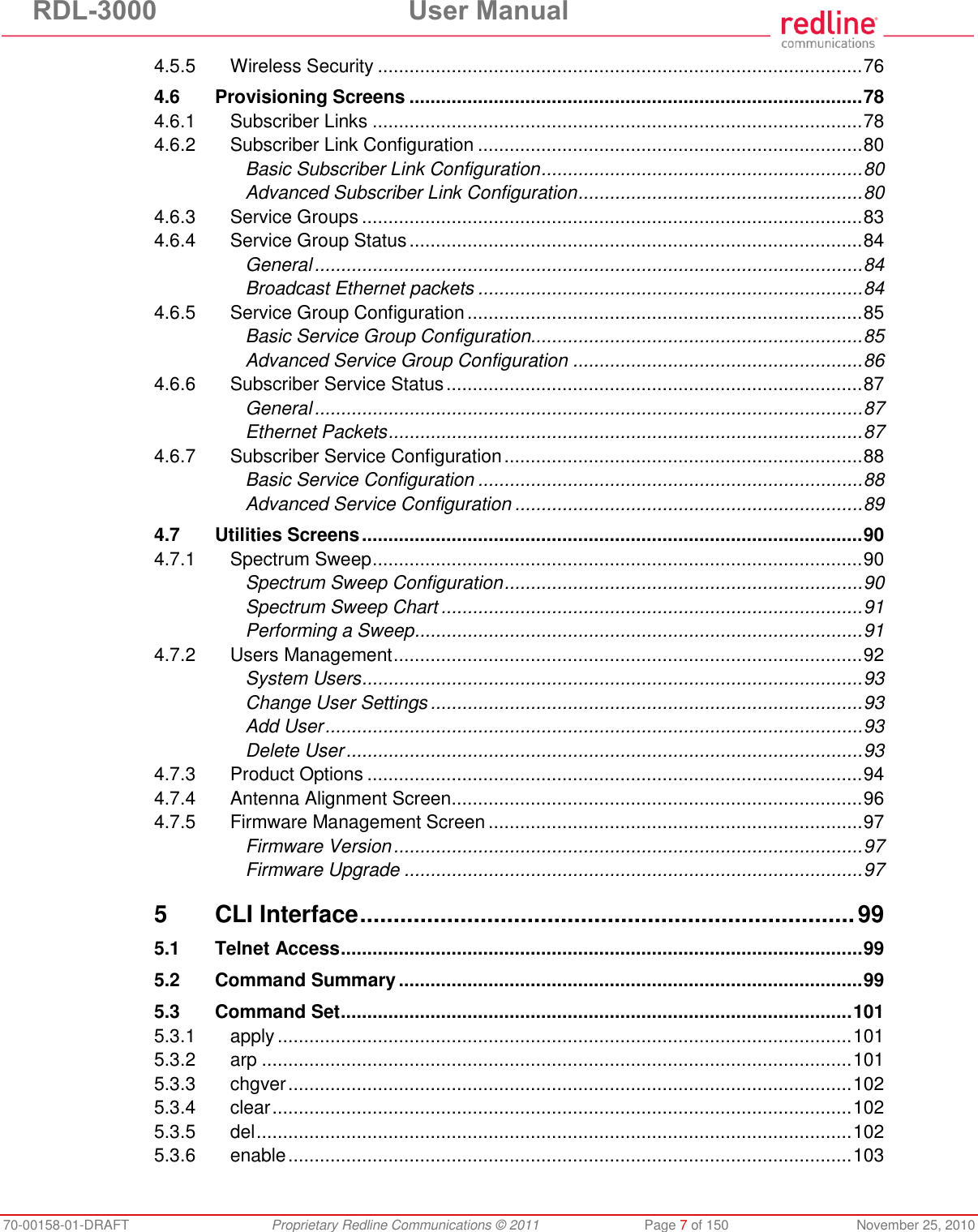 RDL-3000  User Manual 70-00158-01-DRAFT  Proprietary Redline Communications © 2011  Page 7 of 150  November 25, 2010 4.5.5 Wireless Security ............................................................................................ 76 4.6 Provisioning Screens ...................................................................................... 78 4.6.1 Subscriber Links ............................................................................................. 78 4.6.2 Subscriber Link Configuration ......................................................................... 80 Basic Subscriber Link Configuration ............................................................. 80 Advanced Subscriber Link Configuration ...................................................... 80 4.6.3 Service Groups ............................................................................................... 83 4.6.4 Service Group Status ...................................................................................... 84 General ........................................................................................................ 84 Broadcast Ethernet packets ......................................................................... 84 4.6.5 Service Group Configuration ........................................................................... 85 Basic Service Group Configuration............................................................... 85 Advanced Service Group Configuration ....................................................... 86 4.6.6 Subscriber Service Status ............................................................................... 87 General ........................................................................................................ 87 Ethernet Packets .......................................................................................... 87 4.6.7 Subscriber Service Configuration .................................................................... 88 Basic Service Configuration ......................................................................... 88 Advanced Service Configuration .................................................................. 89 4.7 Utilities Screens ............................................................................................... 90 4.7.1 Spectrum Sweep ............................................................................................. 90 Spectrum Sweep Configuration .................................................................... 90 Spectrum Sweep Chart ................................................................................ 91 Performing a Sweep ..................................................................................... 91 4.7.2 Users Management ......................................................................................... 92 System Users ............................................................................................... 93 Change User Settings .................................................................................. 93 Add User ...................................................................................................... 93 Delete User .................................................................................................. 93 4.7.3 Product Options .............................................................................................. 94 4.7.4 Antenna Alignment Screen.............................................................................. 96 4.7.5 Firmware Management Screen ....................................................................... 97 Firmware Version ......................................................................................... 97 Firmware Upgrade ....................................................................................... 97 5 CLI Interface .......................................................................... 99 5.1 Telnet Access ................................................................................................... 99 5.2 Command Summary ........................................................................................ 99 5.3 Command Set ................................................................................................. 101 5.3.1 apply ............................................................................................................. 101 5.3.2 arp ................................................................................................................ 101 5.3.3 chgver ........................................................................................................... 102 5.3.4 clear .............................................................................................................. 102 5.3.5 del ................................................................................................................. 102 5.3.6 enable ........................................................................................................... 103 