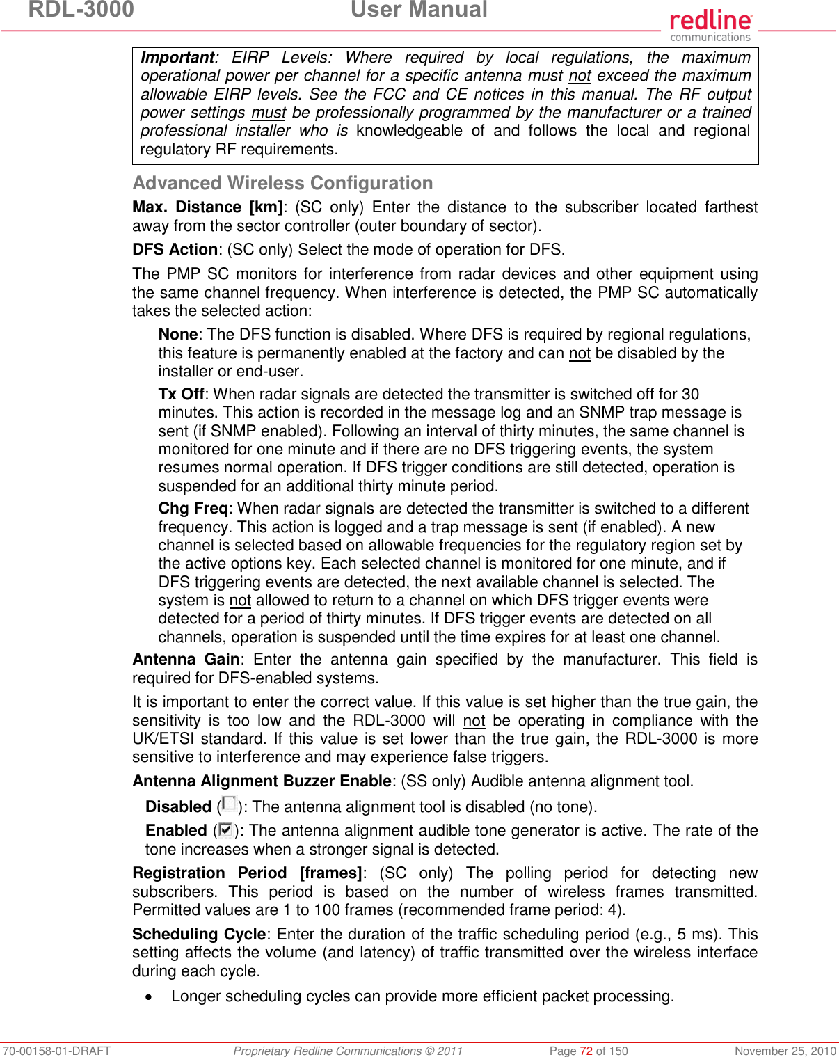 RDL-3000  User Manual 70-00158-01-DRAFT  Proprietary Redline Communications © 2011  Page 72 of 150  November 25, 2010 Important:  EIRP  Levels:  Where  required  by  local  regulations,  the  maximum operational power per channel for a specific antenna must not exceed the maximum allowable EIRP levels. See the FCC and CE notices in this manual. The RF output power settings must be professionally programmed by the manufacturer or a trained professional  installer  who  is  knowledgeable  of  and  follows  the  local  and  regional regulatory RF requirements.  Advanced Wireless Configuration Max.  Distance  [km]:  (SC  only)  Enter  the  distance  to  the  subscriber  located  farthest away from the sector controller (outer boundary of sector). DFS Action: (SC only) Select the mode of operation for DFS. The PMP SC monitors for interference from radar devices and other equipment using the same channel frequency. When interference is detected, the PMP SC automatically takes the selected action: None: The DFS function is disabled. Where DFS is required by regional regulations, this feature is permanently enabled at the factory and can not be disabled by the installer or end-user. Tx Off: When radar signals are detected the transmitter is switched off for 30 minutes. This action is recorded in the message log and an SNMP trap message is sent (if SNMP enabled). Following an interval of thirty minutes, the same channel is monitored for one minute and if there are no DFS triggering events, the system resumes normal operation. If DFS trigger conditions are still detected, operation is suspended for an additional thirty minute period. Chg Freq: When radar signals are detected the transmitter is switched to a different frequency. This action is logged and a trap message is sent (if enabled). A new channel is selected based on allowable frequencies for the regulatory region set by the active options key. Each selected channel is monitored for one minute, and if DFS triggering events are detected, the next available channel is selected. The system is not allowed to return to a channel on which DFS trigger events were detected for a period of thirty minutes. If DFS trigger events are detected on all channels, operation is suspended until the time expires for at least one channel. Antenna  Gain:  Enter  the  antenna  gain  specified  by  the  manufacturer.  This  field  is required for DFS-enabled systems. It is important to enter the correct value. If this value is set higher than the true gain, the sensitivity  is  too  low  and  the  RDL-3000  will  not  be  operating  in  compliance  with  the UK/ETSI standard. If this value is set lower than the true gain, the RDL-3000 is more sensitive to interference and may experience false triggers. Antenna Alignment Buzzer Enable: (SS only) Audible antenna alignment tool. Disabled ( ): The antenna alignment tool is disabled (no tone). Enabled ( ): The antenna alignment audible tone generator is active. The rate of the tone increases when a stronger signal is detected. Registration  Period  [frames]:  (SC  only)  The  polling  period  for  detecting  new subscribers.  This  period  is  based  on  the  number  of  wireless  frames  transmitted. Permitted values are 1 to 100 frames (recommended frame period: 4). Scheduling Cycle: Enter the duration of the traffic scheduling period (e.g., 5 ms). This setting affects the volume (and latency) of traffic transmitted over the wireless interface during each cycle.    Longer scheduling cycles can provide more efficient packet processing. 