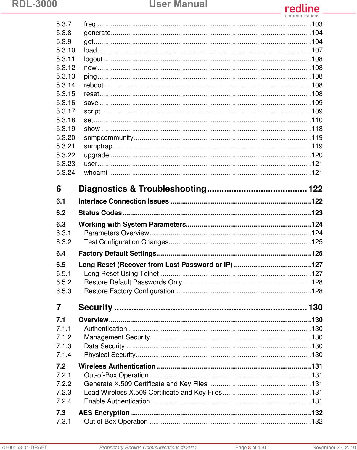 RDL-3000  User Manual 70-00158-01-DRAFT  Proprietary Redline Communications © 2011  Page 8 of 150  November 25, 2010 5.3.7 freq ............................................................................................................... 103 5.3.8 generate ........................................................................................................ 104 5.3.9 get ................................................................................................................. 104 5.3.10 load ............................................................................................................... 107 5.3.11 logout ............................................................................................................ 108 5.3.12 new ............................................................................................................... 108 5.3.13 ping ............................................................................................................... 108 5.3.14 reboot ........................................................................................................... 108 5.3.15 reset .............................................................................................................. 108 5.3.16 save .............................................................................................................. 109 5.3.17 script ............................................................................................................. 109 5.3.18 set ................................................................................................................. 110 5.3.19 show ............................................................................................................. 118 5.3.20 snmpcommunity ............................................................................................ 119 5.3.21 snmptrap ....................................................................................................... 119 5.3.22 upgrade ......................................................................................................... 120 5.3.23 user ............................................................................................................... 121 5.3.24 whoami ......................................................................................................... 121 6 Diagnostics &amp; Troubleshooting ......................................... 122 6.1 Interface Connection Issues ......................................................................... 122 6.2 Status Codes .................................................................................................. 123 6.3 Working with System Parameters................................................................. 124 6.3.1 Parameters Overview .................................................................................... 124 6.3.2 Test Configuration Changes .......................................................................... 125 6.4 Factory Default Settings ................................................................................ 125 6.5 Long Reset (Recover from Lost Password or IP) ........................................ 127 6.5.1 Long Reset Using Telnet ............................................................................... 127 6.5.2 Restore Default Passwords Only................................................................... 128 6.5.3 Restore Factory Configuration ...................................................................... 128 7 Security ............................................................................... 130 7.1 Overview ......................................................................................................... 130 7.1.1 Authentication ............................................................................................... 130 7.1.2 Management Security ................................................................................... 130 7.1.3 Data Security ................................................................................................ 130 7.1.4 Physical Security ........................................................................................... 130 7.2 Wireless Authentication ................................................................................ 131 7.2.1 Out-of-Box Operation .................................................................................... 131 7.2.2 Generate X.509 Certificate and Key Files ..................................................... 131 7.2.3 Load Wireless X.509 Certificate and Key Files .............................................. 131 7.2.4 Enable Authentication ................................................................................... 131 7.3 AES Encryption .............................................................................................. 132 7.3.1 Out of Box Operation .................................................................................... 132 