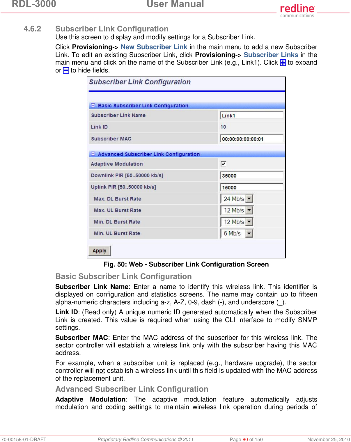 RDL-3000  User Manual 70-00158-01-DRAFT  Proprietary Redline Communications © 2011  Page 80 of 150  November 25, 2010  4.6.2 Subscriber Link Configuration Use this screen to display and modify settings for a Subscriber Link. Click Provisioning-&gt; New Subscriber Link in the main menu to add a new Subscriber Link. To edit an existing Subscriber Link, click Provisioning-&gt; Subscriber Links in the main menu and click on the name of the Subscriber Link (e.g., Link1). Click   to expand or   to hide fields.  Fig. 50: Web - Subscriber Link Configuration Screen Basic Subscriber Link Configuration Subscriber  Link  Name:  Enter  a  name  to  identify  this  wireless  link.  This  identifier  is displayed on configuration and statistics screens. The name may contain up to fifteen alpha-numeric characters including a-z, A-Z, 0-9, dash (-), and underscore (_). Link ID: (Read only) A unique numeric ID generated automatically when the Subscriber Link  is created. This  value is  required when  using  the  CLI  interface  to  modify  SNMP settings. Subscriber MAC: Enter the MAC address of the subscriber for this wireless link. The sector controller will establish a wireless link only with the subscriber having this MAC address. For example, when a subscriber unit is replaced (e.g.,  hardware upgrade), the  sector controller will not establish a wireless link until this field is updated with the MAC address of the replacement unit. Advanced Subscriber Link Configuration Adaptive  Modulation:  The  adaptive  modulation  feature  automatically  adjusts modulation  and  coding  settings  to  maintain  wireless  link  operation  during  periods  of 