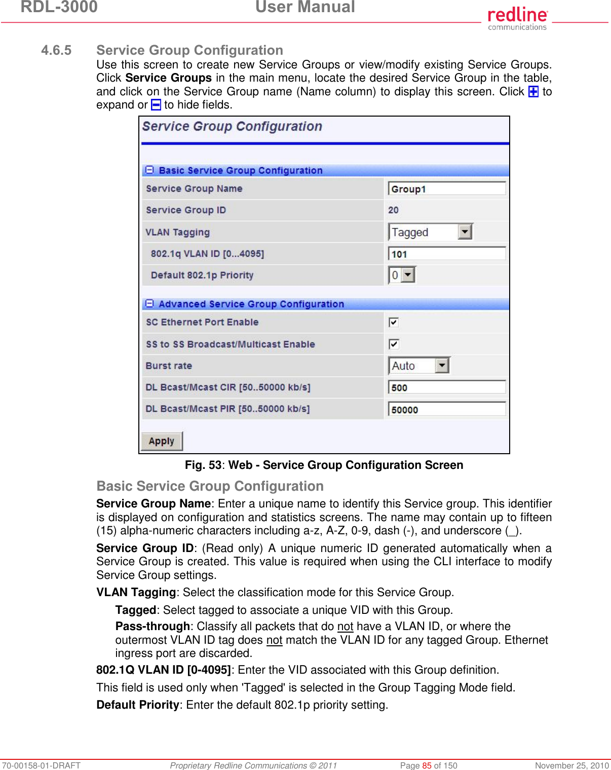 RDL-3000  User Manual 70-00158-01-DRAFT  Proprietary Redline Communications © 2011  Page 85 of 150  November 25, 2010  4.6.5 Service Group Configuration Use this screen to create new Service Groups or view/modify existing Service Groups. Click Service Groups in the main menu, locate the desired Service Group in the table, and click on the Service Group name (Name column) to display this screen. Click   to expand or   to hide fields.  Fig. 53: Web - Service Group Configuration Screen Basic Service Group Configuration Service Group Name: Enter a unique name to identify this Service group. This identifier is displayed on configuration and statistics screens. The name may contain up to fifteen (15) alpha-numeric characters including a-z, A-Z, 0-9, dash (-), and underscore (_). Service Group ID: (Read only) A unique numeric ID generated automatically when a Service Group is created. This value is required when using the CLI interface to modify Service Group settings. VLAN Tagging: Select the classification mode for this Service Group. Tagged: Select tagged to associate a unique VID with this Group. Pass-through: Classify all packets that do not have a VLAN ID, or where the outermost VLAN ID tag does not match the VLAN ID for any tagged Group. Ethernet ingress port are discarded.  802.1Q VLAN ID [0-4095]: Enter the VID associated with this Group definition. This field is used only when &apos;Tagged&apos; is selected in the Group Tagging Mode field. Default Priority: Enter the default 802.1p priority setting. 