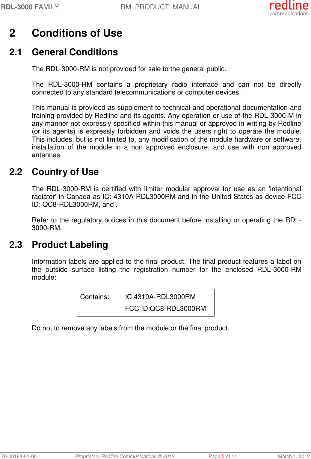 RDL-3000 FAMILY RM  PRODUCT  MANUAL 70-00184-01-00 Proprietary Redline Communications © 2012  Page 5 of 14  March 1, 2012  2  Conditions of Use 2.1  General Conditions The RDL-3000-RM is not provided for sale to the general public.  The  RDL-3000-RM  contains  a  proprietary  radio  interface  and  can  not  be  directly connected to any standard telecommunications or computer devices.  This manual is provided as supplement to technical and operational documentation and training provided by Redline and its agents. Any operation or use of the RDL-3000-M in any manner not expressly specified within this manual or approved in writing by Redline (or its agents) is expressly forbidden and voids the users right to operate the module.  This includes, but is not limited to, any modification of the module hardware or software, installation  of  the  module  in  a  non  approved  enclosure,  and  use  with  non  approved antennas. 2.2  Country of Use The  RDL-3000-RM is certified  with  limiter  modular approval  for  use  as  an  &apos;intentional radiator&apos; in Canada as IC: 4310A-RDL3000RM and in the United States as device FCC ID: QC8-RDL3000RM, and . Refer to the regulatory notices in this document before installing or operating the RDL-3000-RM. 2.3  Product Labeling Information labels are applied to the final product. The final product features a label on the  outside  surface  listing  the  registration  number  for  the  enclosed  RDL-3000-RM module: Contains:  IC 4310A-RDL3000RM     FCC ID:QC8-RDL3000RM Do not to remove any labels from the module or the final product. 