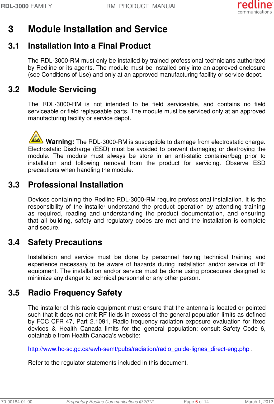 RDL-3000 FAMILY RM  PRODUCT  MANUAL 70-00184-01-00 Proprietary Redline Communications © 2012  Page 6 of 14  March 1, 2012  3  Module Installation and Service 3.1  Installation Into a Final Product The RDL-3000-RM must only be installed by trained professional technicians authorized by Redline or its agents. The module must be installed only into an approved enclosure (see Conditions of Use) and only at an approved manufacturing facility or service depot. 3.2  Module Servicing The  RDL-3000-RM  is  not  intended  to  be  field  serviceable,  and  contains  no  field serviceable or field replaceable parts. The module must be serviced only at an approved manufacturing facility or service depot.  Warning: The RDL-3000-RM is susceptible to damage from electrostatic charge. Electrostatic Discharge (ESD) must be avoided to prevent damaging or destroying the module.  The  module  must  always  be  store  in  an  anti-static  container/bag  prior  to installation  and  following  removal  from  the  product  for  servicing.  Observe  ESD precautions when handling the module. 3.3  Professional Installation Devices containing the Redline RDL-3000-RM require professional installation. It is the responsibility of  the installer  understand  the  product  operation  by  attending  training as  required,  reading  and  understanding  the  product  documentation,  and  ensuring that  all  building, safety and regulatory codes  are  met and  the  installation is  complete and secure. 3.4  Safety Precautions  Installation  and  service  must  be  done  by  personnel  having  technical  training  and experience necessary to be aware of  hazards during installation and/or service  of  RF equipment. The installation and/or service must be done using procedures designed to minimize any danger to technical personnel or any other person.  3.5  Radio Frequency Safety The installer of this radio equipment must ensure that the antenna is located or pointed such that it does not emit RF fields in excess of the general population limits as defined by FCC CFR 47, Part 2.1091, Radio frequency radiation exposure evaluation for  fixed devices  &amp;  Health Canada  limits  for  the  general  population;  consult  Safety  Code  6, obtainable from Health Canada’s website: http://www.hc-sc.gc.ca/ewh-semt/pubs/radiation/radio_guide-lignes_direct-eng.php . Refer to the regulator statements included in this document. 