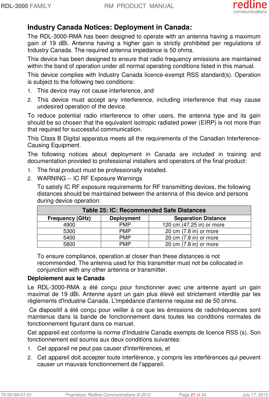 RDL-3000 FAMILY RM  PRODUCT  MANUAL 70-00184-01-01 Proprietary Redline Communications © 2012  Page 21 of 24  July 17, 2012  Industry Canada Notices: Deployment in Canada: The RDL-3000-RMA has been designed to operate with an antenna having a maximum gain  of  19  dBi.  Antenna  having  a  higher  gain  is  strictly  prohibited  per  regulations  of Industry Canada. The required antenna impedance is 50 ohms. This device has been designed to ensure that radio frequency emissions are maintained within the band of operation under all normal operating conditions listed in this manual. This device complies with Industry Canada licence-exempt RSS standard(s). Operation is subject to the following two conditions: 1. This device may not cause interference, and  2. This  device  must  accept  any  interference,  including  interference  that  may  cause undesired operation of the device. To  reduce  potential  radio  interference  to  other  users,  the  antenna  type  and  its  gain should be so chosen that the equivalent isotropic radiated power (EIRP) is not more than that required for successful communication. This Class B Digital apparatus meets all the requirements of the Canadian Interference-Causing Equipment. The  following  notices  about  deployment  in  Canada  are  included  in  training  and documentation provided to professional installers and operators of the final product: 1. The final product must be professionally installed. 2. WARNING -- IC RF Exposure Warnings To satisfy IC RF exposure requirements for RF transmitting devices, the following distances should be maintained between the antenna of this device and persons during device operation: Table 25: IC: Recommended Safe Distances Frequency (GHz) Deployment Separation Distance 4900 PMP 120 cm (47.25 in) or more 5300 PMP 20 cm (7.8 in) or more 5400 PMP 20 cm (7.8 in) or more 5800 PMP 20 cm (7.8 in) or more   To ensure compliance, operation at closer than these distances is not recommended. The antenna used for this transmitter must not be collocated in conjunction with any other antenna or transmitter. Déploiement aux le Canada Le  RDL-3000-RMA  a  été  conçu  pour  fonctionner  avec  une  antenne  ayant  un  gain maximal de 19 dBi. Antenne ayant un gain plus élevé est strictement interdite par les règlements d&apos;Industrie Canada. L&apos;impédance d&apos;antenne requise est de 50 ohms.  Ce dispositif a été conçu pour veiller à ce que les émissions de radiofréquences sont maintenus  dans  la  bande  de  fonctionnement  dans  toutes  les  conditions  normales  de fonctionnement figurant dans ce manuel. Cet appareil est conforme la norme d&apos;Industrie Canada exempts de licence RSS (s). Son fonctionnement est soumis aux deux conditions suivantes: 1. Cet appareil ne peut pas causer d&apos;interférences, et 2. Cet appareil doit accepter toute interférence, y compris les interférences qui peuvent causer un mauvais fonctionnement de l&apos;appareil. 