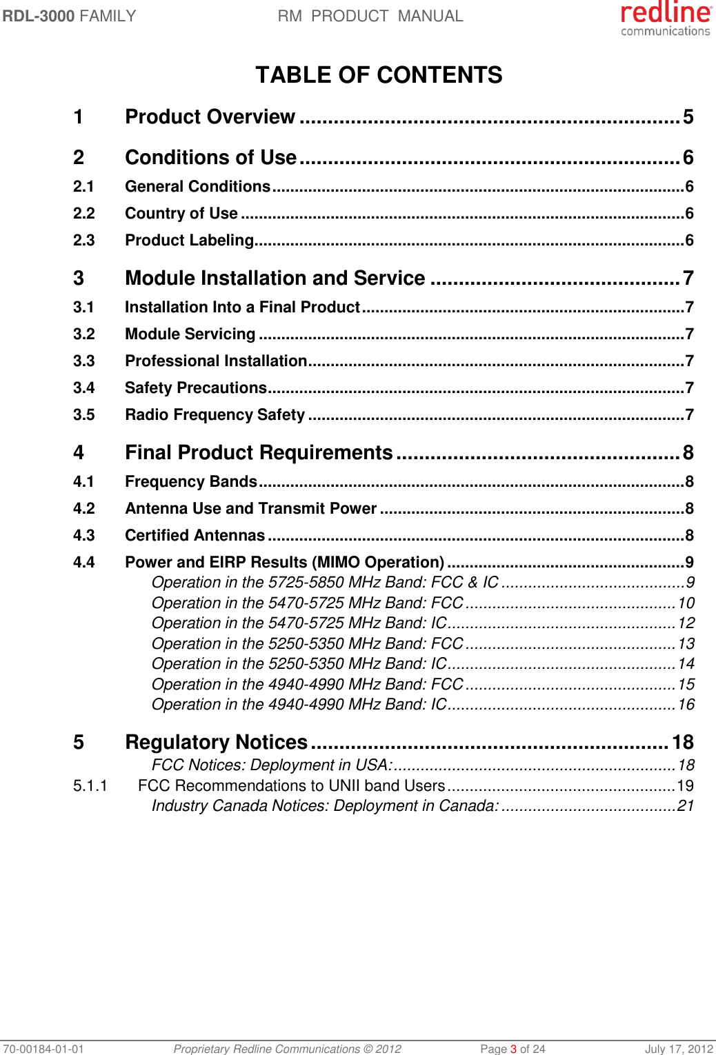 RDL-3000 FAMILY RM  PRODUCT  MANUAL 70-00184-01-01 Proprietary Redline Communications © 2012  Page 3 of 24  July 17, 2012  TABLE OF CONTENTS 1 Product Overview ................................................................... 5 2 Conditions of Use ................................................................... 6 2.1 General Conditions ............................................................................................ 6 2.2 Country of Use ................................................................................................... 6 2.3 Product Labeling ................................................................................................ 6 3 Module Installation and Service ............................................ 7 3.1 Installation Into a Final Product ........................................................................ 7 3.2 Module Servicing ............................................................................................... 7 3.3 Professional Installation .................................................................................... 7 3.4 Safety Precautions ............................................................................................. 7 3.5 Radio Frequency Safety .................................................................................... 7 4 Final Product Requirements .................................................. 8 4.1 Frequency Bands ............................................................................................... 8 4.2 Antenna Use and Transmit Power .................................................................... 8 4.3 Certified Antennas ............................................................................................. 8 4.4 Power and EIRP Results (MIMO Operation) ..................................................... 9 Operation in the 5725-5850 MHz Band: FCC &amp; IC ......................................... 9 Operation in the 5470-5725 MHz Band: FCC ............................................... 10 Operation in the 5470-5725 MHz Band: IC ................................................... 12 Operation in the 5250-5350 MHz Band: FCC ............................................... 13 Operation in the 5250-5350 MHz Band: IC ................................................... 14 Operation in the 4940-4990 MHz Band: FCC ............................................... 15 Operation in the 4940-4990 MHz Band: IC ................................................... 16 5 Regulatory Notices ............................................................... 18 FCC Notices: Deployment in USA: ............................................................... 18 5.1.1 FCC Recommendations to UNII band Users ................................................... 19 Industry Canada Notices: Deployment in Canada: ....................................... 21  