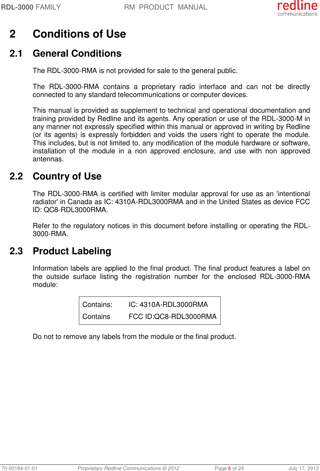 RDL-3000 FAMILY RM  PRODUCT  MANUAL 70-00184-01-01 Proprietary Redline Communications © 2012  Page 6 of 24  July 17, 2012  2  Conditions of Use 2.1  General Conditions The RDL-3000-RMA is not provided for sale to the general public.  The  RDL-3000-RMA  contains  a  proprietary  radio  interface  and  can  not  be  directly connected to any standard telecommunications or computer devices.  This manual is provided as supplement to technical and operational documentation and training provided by Redline and its agents. Any operation or use of the RDL-3000-M in any manner not expressly specified within this manual or approved in writing by Redline (or its agents) is expressly forbidden and voids the users right to operate the module.  This includes, but is not limited to, any modification of the module hardware or software, installation  of  the  module  in  a  non  approved  enclosure,  and  use  with  non  approved antennas. 2.2  Country of Use The RDL-3000-RMA is certified with limiter modular approval for use as an &apos;intentional radiator&apos; in Canada as IC: 4310A-RDL3000RMA and in the United States as device FCC ID: QC8-RDL3000RMA. Refer to the regulatory notices in this document before installing or operating the RDL-3000-RMA. 2.3  Product Labeling Information labels are applied to the final product. The final product features a label on the  outside  surface  listing  the  registration  number  for  the  enclosed  RDL-3000-RMA module: Contains:  IC: 4310A-RDL3000RMA Contains  FCC ID:QC8-RDL3000RMA Do not to remove any labels from the module or the final product. 