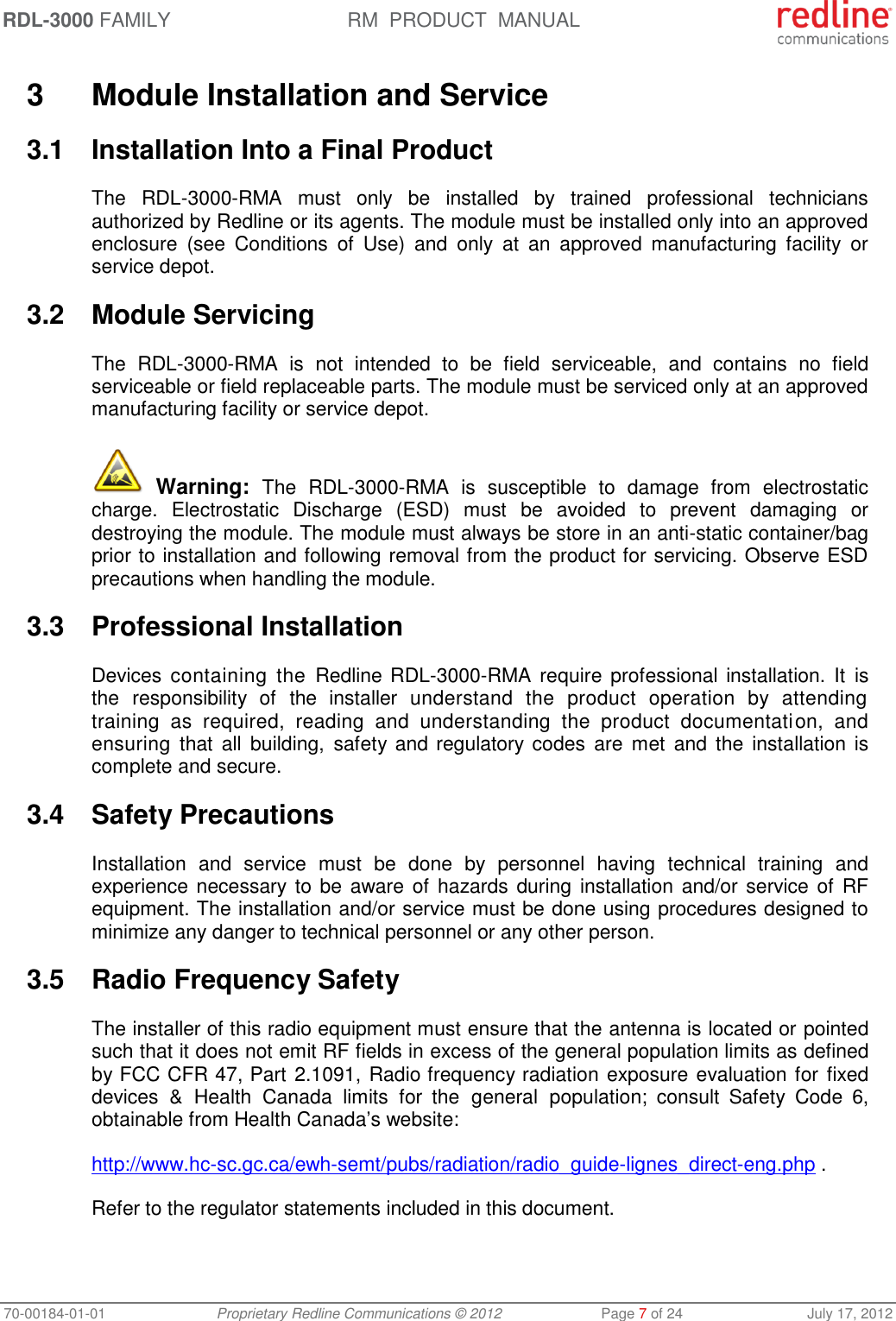 RDL-3000 FAMILY RM  PRODUCT  MANUAL 70-00184-01-01 Proprietary Redline Communications © 2012  Page 7 of 24  July 17, 2012  3  Module Installation and Service 3.1  Installation Into a Final Product The  RDL-3000-RMA  must  only  be  installed  by  trained  professional  technicians authorized by Redline or its agents. The module must be installed only into an approved enclosure  (see  Conditions  of  Use)  and  only  at  an  approved  manufacturing  facility  or service depot. 3.2  Module Servicing The  RDL-3000-RMA  is  not  intended  to  be  field  serviceable,  and  contains  no  field serviceable or field replaceable parts. The module must be serviced only at an approved manufacturing facility or service depot.  Warning:  The  RDL-3000-RMA  is  susceptible  to  damage  from  electrostatic charge.  Electrostatic  Discharge  (ESD)  must  be  avoided  to  prevent  damaging  or destroying the module. The module must always be store in an anti-static container/bag prior to installation and following removal from the product for servicing. Observe ESD precautions when handling the module. 3.3  Professional Installation Devices  containing the  Redline RDL-3000-RMA  require  professional  installation. It  is the  responsibility  of  the  installer  understand  the  product  operation  by  attending training  as  required,  reading  and  understanding  the  product  documentation,  and ensuring  that  all  building, safety and regulatory codes  are  met and the  installation is complete and secure. 3.4  Safety Precautions  Installation  and  service  must  be  done  by  personnel  having  technical  training  and experience necessary to be aware of hazards during installation and/or service of  RF equipment. The installation and/or service must be done using procedures designed to minimize any danger to technical personnel or any other person.  3.5  Radio Frequency Safety The installer of this radio equipment must ensure that the antenna is located or pointed such that it does not emit RF fields in excess of the general population limits as defined by FCC CFR 47, Part 2.1091, Radio frequency radiation exposure evaluation for  fixed devices  &amp;  Health Canada  limits  for  the  general  population;  consult  Safety  Code  6, obtainable from Health Canada’s website: http://www.hc-sc.gc.ca/ewh-semt/pubs/radiation/radio_guide-lignes_direct-eng.php . Refer to the regulator statements included in this document. 
