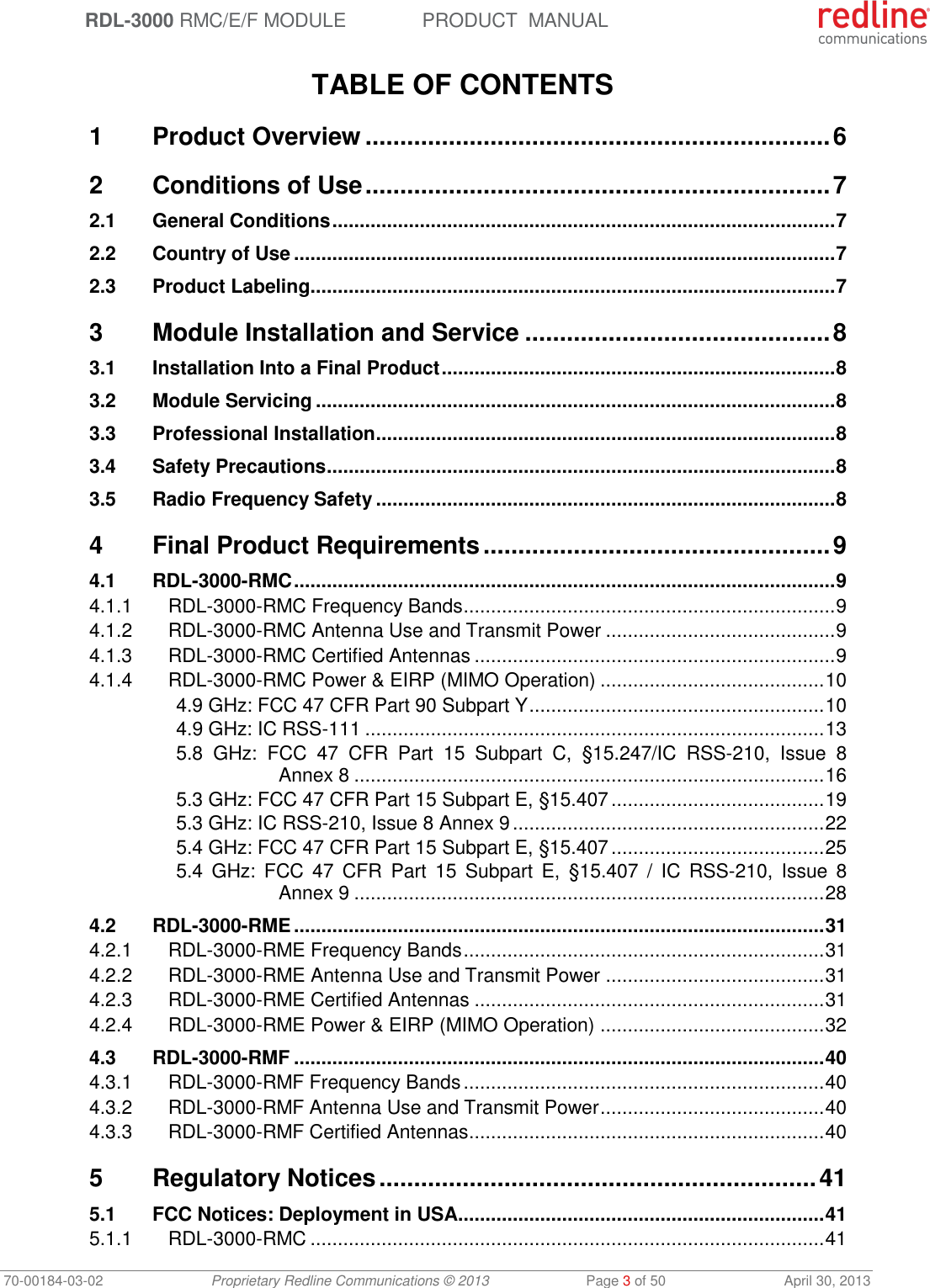  RDL-3000 RMC/E/F MODULE PRODUCT  MANUAL 70-00184-03-02 Proprietary Redline Communications © 2013  Page 3 of 50  April 30, 2013  TABLE OF CONTENTS 1 Product Overview ................................................................... 6 2 Conditions of Use ................................................................... 7 2.1 General Conditions ............................................................................................ 7 2.2 Country of Use ................................................................................................... 7 2.3 Product Labeling ................................................................................................ 7 3 Module Installation and Service ............................................ 8 3.1 Installation Into a Final Product ........................................................................ 8 3.2 Module Servicing ............................................................................................... 8 3.3 Professional Installation .................................................................................... 8 3.4 Safety Precautions ............................................................................................. 8 3.5 Radio Frequency Safety .................................................................................... 8 4 Final Product Requirements .................................................. 9 4.1 RDL-3000-RMC ................................................................................................... 9 4.1.1 RDL-3000-RMC Frequency Bands .................................................................... 9 4.1.2 RDL-3000-RMC Antenna Use and Transmit Power .......................................... 9 4.1.3 RDL-3000-RMC Certified Antennas .................................................................. 9 4.1.4 RDL-3000-RMC Power &amp; EIRP (MIMO Operation) ......................................... 10 4.9 GHz: FCC 47 CFR Part 90 Subpart Y ...................................................... 10 4.9 GHz: IC RSS-111 .................................................................................... 13 5.8  GHz:  FCC  47  CFR  Part  15  Subpart  C,  §15.247/IC  RSS-210,  Issue  8 Annex 8 ...................................................................................... 16 5.3 GHz: FCC 47 CFR Part 15 Subpart E, §15.407 ....................................... 19 5.3 GHz: IC RSS-210, Issue 8 Annex 9 ......................................................... 22 5.4 GHz: FCC 47 CFR Part 15 Subpart E, §15.407 ....................................... 25 5.4  GHz:  FCC  47  CFR  Part  15 Subpart  E,  §15.407  /  IC  RSS-210,  Issue 8 Annex 9 ...................................................................................... 28 4.2 RDL-3000-RME ................................................................................................. 31 4.2.1 RDL-3000-RME Frequency Bands .................................................................. 31 4.2.2 RDL-3000-RME Antenna Use and Transmit Power ........................................ 31 4.2.3 RDL-3000-RME Certified Antennas ................................................................ 31 4.2.4 RDL-3000-RME Power &amp; EIRP (MIMO Operation) ......................................... 32 4.3 RDL-3000-RMF ................................................................................................. 40 4.3.1 RDL-3000-RMF Frequency Bands .................................................................. 40 4.3.2 RDL-3000-RMF Antenna Use and Transmit Power ......................................... 40 4.3.3 RDL-3000-RMF Certified Antennas ................................................................. 40 5 Regulatory Notices ............................................................... 41 5.1 FCC Notices: Deployment in USA ................................................................... 41 5.1.1 RDL-3000-RMC .............................................................................................. 41 