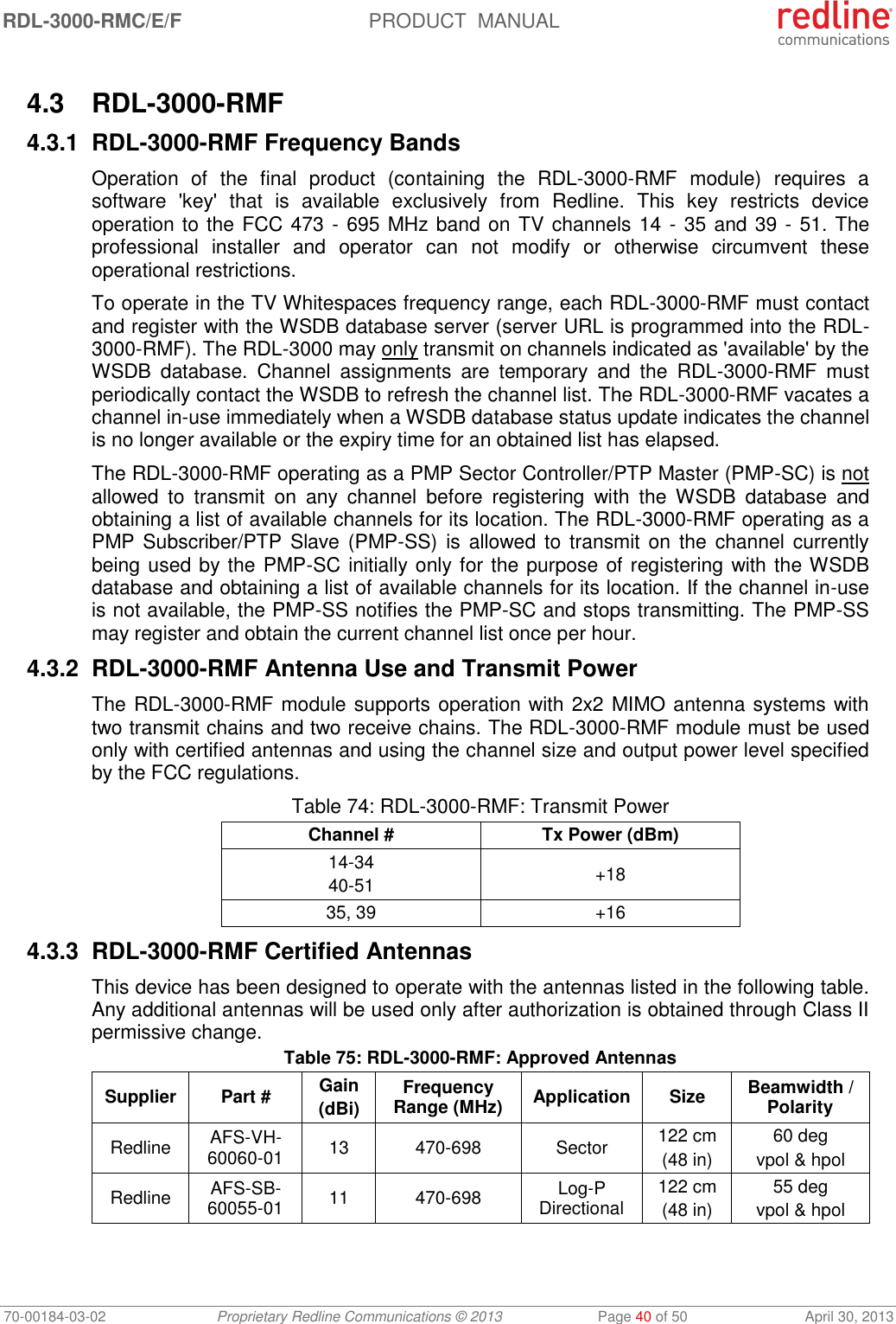 RDL-3000-RMC/E/F  PRODUCT  MANUAL 70-00184-03-02 Proprietary Redline Communications © 2013  Page 40 of 50  April 30, 2013  4.3  RDL-3000-RMF 4.3.1 RDL-3000-RMF Frequency Bands Operation  of  the  final  product  (containing  the  RDL-3000-RMF  module)  requires  a software  &apos;key&apos;  that  is  available  exclusively  from  Redline.  This  key  restricts  device operation to the FCC 473 - 695 MHz band on TV channels 14 - 35 and 39 - 51. The professional  installer  and  operator  can  not  modify  or  otherwise  circumvent  these operational restrictions. To operate in the TV Whitespaces frequency range, each RDL-3000-RMF must contact and register with the WSDB database server (server URL is programmed into the RDL-3000-RMF). The RDL-3000 may only transmit on channels indicated as &apos;available&apos; by the WSDB  database.  Channel  assignments  are  temporary  and  the  RDL-3000-RMF  must periodically contact the WSDB to refresh the channel list. The RDL-3000-RMF vacates a channel in-use immediately when a WSDB database status update indicates the channel is no longer available or the expiry time for an obtained list has elapsed. The RDL-3000-RMF operating as a PMP Sector Controller/PTP Master (PMP-SC) is not allowed  to  transmit  on  any  channel  before  registering  with  the  WSDB  database  and obtaining a list of available channels for its location. The RDL-3000-RMF operating as a PMP Subscriber/PTP  Slave (PMP-SS) is allowed to transmit on  the channel currently being used by the PMP-SC initially only for the purpose of registering with the WSDB database and obtaining a list of available channels for its location. If the channel in-use is not available, the PMP-SS notifies the PMP-SC and stops transmitting. The PMP-SS may register and obtain the current channel list once per hour. 4.3.2 RDL-3000-RMF Antenna Use and Transmit Power The RDL-3000-RMF module supports operation with 2x2 MIMO antenna systems with two transmit chains and two receive chains. The RDL-3000-RMF module must be used only with certified antennas and using the channel size and output power level specified by the FCC regulations. Table 74: RDL-3000-RMF: Transmit Power Channel # Tx Power (dBm) 14-34 40-51 +18 35, 39 +16 4.3.3 RDL-3000-RMF Certified Antennas This device has been designed to operate with the antennas listed in the following table. Any additional antennas will be used only after authorization is obtained through Class II permissive change. Table 75: RDL-3000-RMF: Approved Antennas Supplier Part # Gain (dBi) Frequency Range (MHz) Application Size Beamwidth / Polarity Redline AFS-VH-60060-01 13 470-698 Sector 122 cm (48 in) 60 deg vpol &amp; hpol Redline AFS-SB-60055-01 11 470-698 Log-P Directional 122 cm (48 in) 55 deg vpol &amp; hpol   
