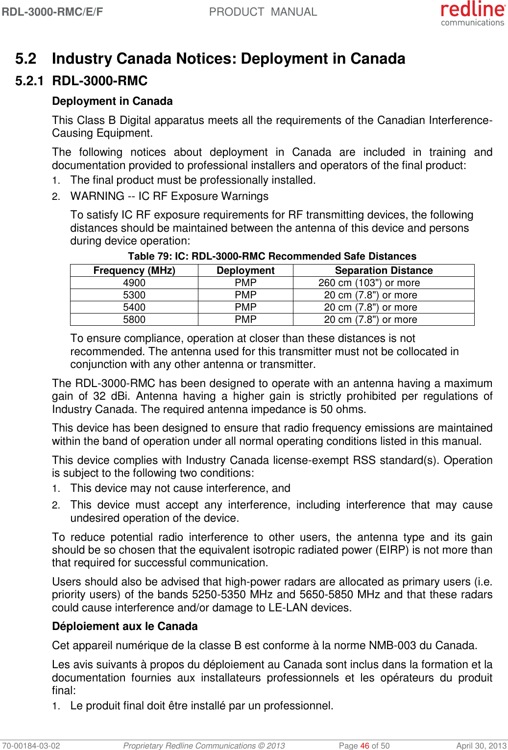 RDL-3000-RMC/E/F  PRODUCT  MANUAL 70-00184-03-02 Proprietary Redline Communications © 2013  Page 46 of 50  April 30, 2013  5.2  Industry Canada Notices: Deployment in Canada 5.2.1 RDL-3000-RMC Deployment in Canada This Class B Digital apparatus meets all the requirements of the Canadian Interference-Causing Equipment. The  following  notices  about  deployment  in  Canada  are  included  in  training  and documentation provided to professional installers and operators of the final product: 1. The final product must be professionally installed. 2. WARNING -- IC RF Exposure Warnings To satisfy IC RF exposure requirements for RF transmitting devices, the following distances should be maintained between the antenna of this device and persons during device operation: Table 79: IC: RDL-3000-RMC Recommended Safe Distances Frequency (MHz) Deployment Separation Distance 4900 PMP 260 cm (103&quot;) or more 5300 PMP 20 cm (7.8&quot;) or more 5400 PMP 20 cm (7.8&quot;) or more 5800 PMP 20 cm (7.8&quot;) or more To ensure compliance, operation at closer than these distances is not recommended. The antenna used for this transmitter must not be collocated in conjunction with any other antenna or transmitter. The RDL-3000-RMC has been designed to operate with an antenna having a maximum gain  of  32  dBi.  Antenna  having  a  higher  gain  is  strictly  prohibited  per  regulations  of Industry Canada. The required antenna impedance is 50 ohms. This device has been designed to ensure that radio frequency emissions are maintained within the band of operation under all normal operating conditions listed in this manual. This device complies with Industry Canada license-exempt RSS standard(s). Operation is subject to the following two conditions: 1. This device may not cause interference, and  2. This  device  must  accept  any  interference,  including  interference  that  may  cause undesired operation of the device. To  reduce  potential  radio  interference  to  other  users,  the  antenna  type  and  its  gain should be so chosen that the equivalent isotropic radiated power (EIRP) is not more than that required for successful communication. Users should also be advised that high-power radars are allocated as primary users (i.e. priority users) of the bands 5250-5350 MHz and 5650-5850 MHz and that these radars could cause interference and/or damage to LE-LAN devices. Déploiement aux le Canada Cet appareil numérique de la classe B est conforme à la norme NMB-003 du Canada. Les avis suivants à propos du déploiement au Canada sont inclus dans la formation et la documentation  fournies  aux  installateurs  professionnels  et  les  opérateurs  du  produit final: 1. Le produit final doit être installé par un professionnel. 