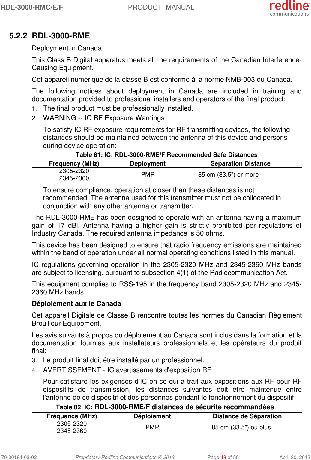 RDL-3000-RMC/E/F  PRODUCT  MANUAL 70-00184-03-02 Proprietary Redline Communications © 2013  Page 48 of 50  April 30, 2013  5.2.2 RDL-3000-RME Deployment in Canada This Class B Digital apparatus meets all the requirements of the Canadian Interference-Causing Equipment. Cet appareil numérique de la classe B est conforme à la norme NMB-003 du Canada. The  following  notices  about  deployment  in  Canada  are  included  in  training  and documentation provided to professional installers and operators of the final product: 1. The final product must be professionally installed. 2. WARNING -- IC RF Exposure Warnings To satisfy IC RF exposure requirements for RF transmitting devices, the following distances should be maintained between the antenna of this device and persons during device operation: Table 81: IC: RDL-3000-RME/F Recommended Safe Distances Frequency (MHz) Deployment Separation Distance 2305-2320 2345-2360 PMP 85 cm (33.5&quot;) or more To ensure compliance, operation at closer than these distances is not recommended. The antenna used for this transmitter must not be collocated in conjunction with any other antenna or transmitter. The RDL-3000-RME has been designed to operate with an antenna having a maximum gain  of  17  dBi.  Antenna  having  a  higher  gain  is  strictly  prohibited  per  regulations  of Industry Canada. The required antenna impedance is 50 ohms. This device has been designed to ensure that radio frequency emissions are maintained within the band of operation under all normal operating conditions listed in this manual. IC regulations governing operation in the 2305-2320 MHz and 2345-2360 MHz bands are subject to licensing, pursuant to subsection 4(1) of the Radiocommunication Act. This equipment complies to RSS-195 in the frequency band 2305-2320 MHz and 2345-2360 MHz bands. Déploiement aux le Canada Cet appareil Digitale de Classe B rencontre toutes les normes du Canadian Règlement  Brouilleur Équipement. Les avis suivants à propos du déploiement au Canada sont inclus dans la formation et la documentation  fournies  aux  installateurs  professionnels  et  les  opérateurs  du  produit final: 3. Le produit final doit être installé par un professionnel. 4. AVERTISSEMENT - IC avertissements d&apos;exposition RF Pour satisfaire les exigences d’IC en ce qui a trait aux expositions aux RF pour RF dispositifs  de  transmission,  les  distances  suivantes  doit  être  maintenue  entre l&apos;antenne de ce dispositif et des personnes pendant le fonctionnement du dispositif: Table 82: IC: RDL-3000-RME/F distances de sécurité recommandées Fréquence (MHz) Déploiement Distance de Séparation 2305-2320 2345-2360  PMP 85 cm (33.5&quot;) ou plus 