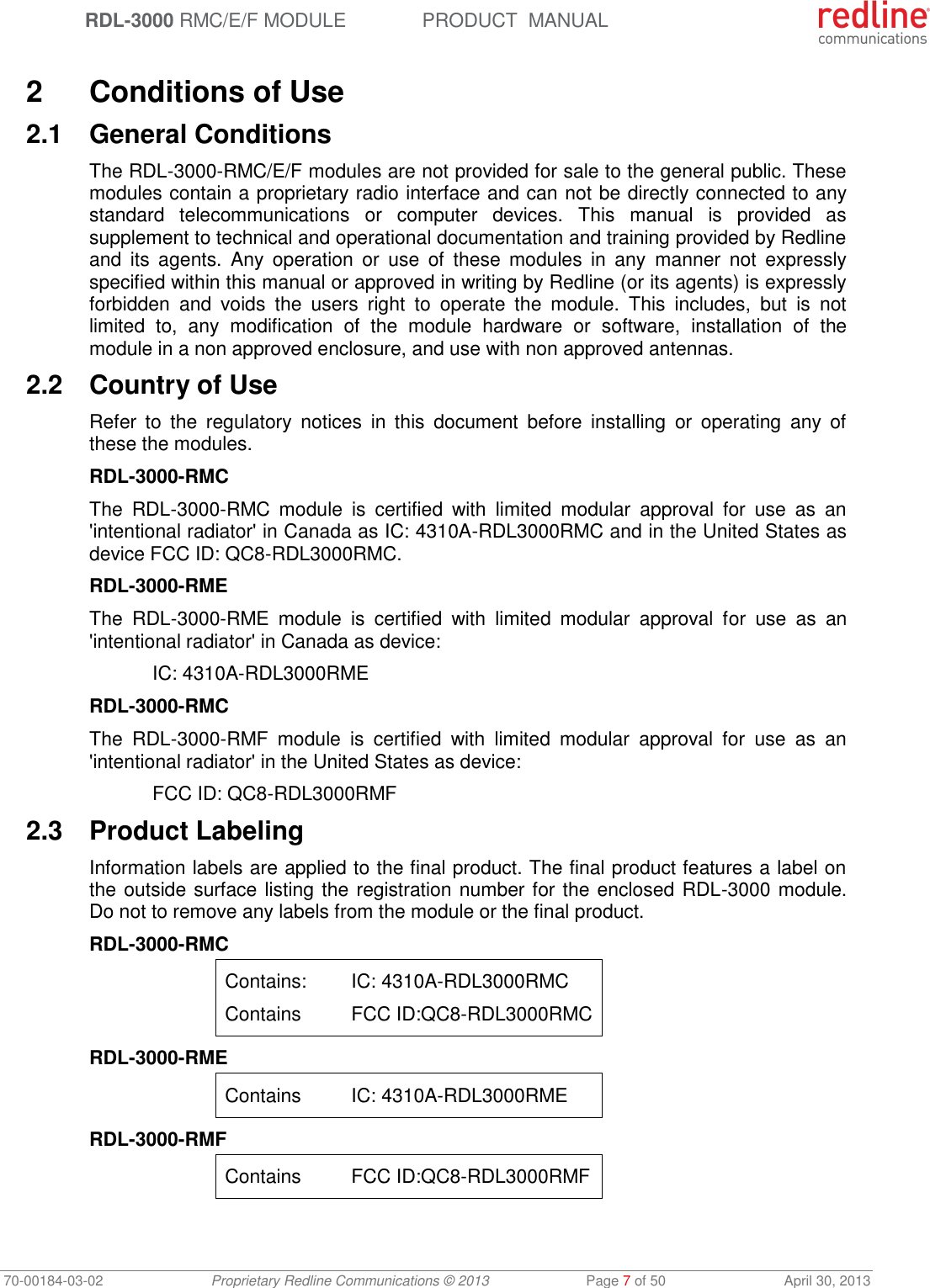  RDL-3000 RMC/E/F MODULE PRODUCT  MANUAL 70-00184-03-02 Proprietary Redline Communications © 2013  Page 7 of 50  April 30, 2013  2  Conditions of Use 2.1  General Conditions The RDL-3000-RMC/E/F modules are not provided for sale to the general public. These modules contain a proprietary radio interface and can not be directly connected to any standard  telecommunications  or  computer  devices.  This  manual  is  provided  as supplement to technical and operational documentation and training provided by Redline and  its  agents.  Any  operation  or  use  of  these  modules in  any  manner  not  expressly specified within this manual or approved in writing by Redline (or its agents) is expressly forbidden  and  voids  the  users  right  to  operate  the  module.  This  includes,  but  is  not limited  to,  any  modification  of  the  module  hardware  or  software,  installation  of  the module in a non approved enclosure, and use with non approved antennas. 2.2  Country of Use Refer  to  the  regulatory  notices  in  this  document  before  installing  or  operating  any  of these the modules. RDL-3000-RMC The  RDL-3000-RMC  module  is  certified  with  limited  modular  approval  for  use  as  an &apos;intentional radiator&apos; in Canada as IC: 4310A-RDL3000RMC and in the United States as device FCC ID: QC8-RDL3000RMC. RDL-3000-RME The  RDL-3000-RME  module  is  certified  with  limited  modular  approval  for  use  as  an &apos;intentional radiator&apos; in Canada as device:   IC: 4310A-RDL3000RME RDL-3000-RMC The  RDL-3000-RMF  module  is  certified  with  limited  modular  approval  for  use  as  an &apos;intentional radiator&apos; in the United States as device:   FCC ID: QC8-RDL3000RMF 2.3  Product Labeling Information labels are applied to the final product. The final product features a label on the outside surface listing the registration number for the enclosed RDL-3000 module. Do not to remove any labels from the module or the final product. RDL-3000-RMC Contains:  IC: 4310A-RDL3000RMC Contains  FCC ID:QC8-RDL3000RMC RDL-3000-RME Contains  IC: 4310A-RDL3000RME RDL-3000-RMF Contains  FCC ID:QC8-RDL3000RMF 