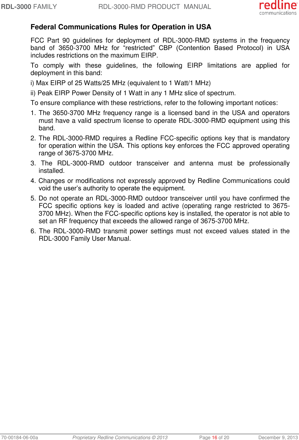 RDL-3000 FAMILY RDL-3000-RMD PRODUCT  MANUAL 70-00184-06-00a  Proprietary Redline Communications © 2013  Page 16 of 20  December 9, 2013 Federal Communications Rules for Operation in USA  FCC  Part  90  guidelines  for  deployment  of  RDL-3000-RMD  systems  in  the  frequency band  of  3650-3700  MHz  for  “restricted”  CBP  (Contention  Based  Protocol)  in  USA includes restrictions on the maximum EIRP. To  comply  with  these  guidelines,  the  following  EIRP  limitations  are  applied  for deployment in this band: i) Max EIRP of 25 Watts/25 MHz (equivalent to 1 Watt/1 MHz) ii) Peak EIRP Power Density of 1 Watt in any 1 MHz slice of spectrum.  To ensure compliance with these restrictions, refer to the following important notices: 1. The 3650-3700 MHz frequency range is a licensed band in the USA and operators must have a valid spectrum license to operate RDL-3000-RMD equipment using this band. 2. The RDL-3000-RMD requires a Redline FCC-specific options key that is mandatory for operation within the USA. This options key enforces the FCC approved operating range of 3675-3700 MHz. 3.  The  RDL-3000-RMD  outdoor  transceiver  and  antenna  must  be  professionally installed. 4. Changes or modifications not expressly approved by Redline Communications could void the user’s authority to operate the equipment. 5. Do not operate an RDL-3000-RMD outdoor transceiver until you have confirmed the FCC  specific  options key  is  loaded  and  active  (operating  range  restricted  to  3675-3700 MHz). When the FCC-specific options key is installed, the operator is not able to set an RF frequency that exceeds the allowed range of 3675-3700 MHz. 6.  The  RDL-3000-RMD transmit  power settings must  not  exceed values  stated  in  the RDL-3000 Family User Manual.  