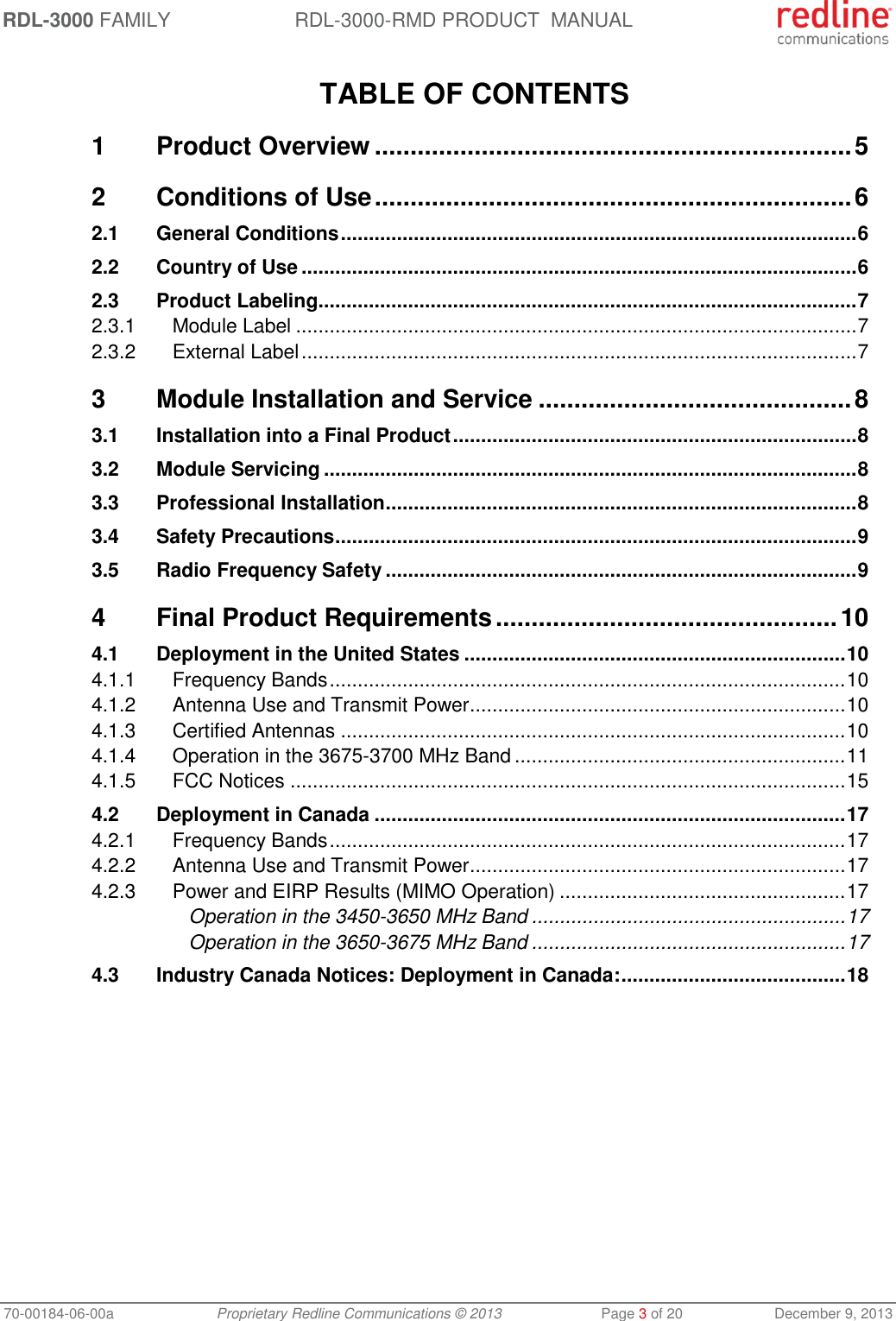 RDL-3000 FAMILY RDL-3000-RMD PRODUCT  MANUAL 70-00184-06-00a  Proprietary Redline Communications © 2013  Page 3 of 20  December 9, 2013  TABLE OF CONTENTS 1 Product Overview ................................................................... 5 2 Conditions of Use ................................................................... 6 2.1 General Conditions ............................................................................................ 6 2.2 Country of Use ................................................................................................... 6 2.3 Product Labeling ................................................................................................ 7 2.3.1 Module Label .................................................................................................... 7 2.3.2 External Label ................................................................................................... 7 3 Module Installation and Service ............................................ 8 3.1 Installation into a Final Product ........................................................................ 8 3.2 Module Servicing ............................................................................................... 8 3.3 Professional Installation .................................................................................... 8 3.4 Safety Precautions ............................................................................................. 9 3.5 Radio Frequency Safety .................................................................................... 9 4 Final Product Requirements ................................................ 10 4.1 Deployment in the United States .................................................................... 10 4.1.1 Frequency Bands ............................................................................................ 10 4.1.2 Antenna Use and Transmit Power ................................................................... 10 4.1.3 Certified Antennas .......................................................................................... 10 4.1.4 Operation in the 3675-3700 MHz Band ........................................................... 11 4.1.5 FCC Notices ................................................................................................... 15 4.2 Deployment in Canada .................................................................................... 17 4.2.1 Frequency Bands ............................................................................................ 17 4.2.2 Antenna Use and Transmit Power ................................................................... 17 4.2.3 Power and EIRP Results (MIMO Operation) ................................................... 17 Operation in the 3450-3650 MHz Band ........................................................ 17 Operation in the 3650-3675 MHz Band ........................................................ 17 4.3 Industry Canada Notices: Deployment in Canada: ........................................ 18   