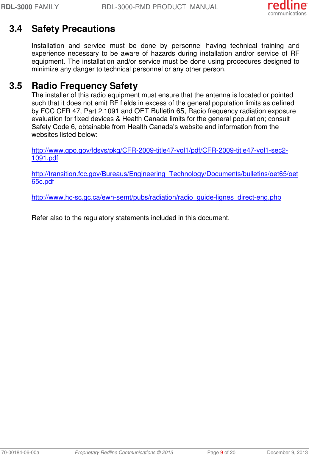 RDL-3000 FAMILY RDL-3000-RMD PRODUCT  MANUAL 70-00184-06-00a  Proprietary Redline Communications © 2013  Page 9 of 20  December 9, 2013 3.4  Safety Precautions  Installation  and  service  must  be  done  by  personnel  having  technical  training  and experience necessary to be aware of  hazards during installation and/or service of  RF equipment. The installation and/or service must be done using procedures designed to minimize any danger to technical personnel or any other person.  3.5  Radio Frequency Safety The installer of this radio equipment must ensure that the antenna is located or pointed such that it does not emit RF fields in excess of the general population limits as defined by FCC CFR 47, Part 2.1091 and OET Bulletin 65, Radio frequency radiation exposure evaluation for fixed devices &amp; Health Canada limits for the general population; consult Safety Code 6, obtainable from Health Canada’s website and information from the websites listed below:  http://www.gpo.gov/fdsys/pkg/CFR-2009-title47-vol1/pdf/CFR-2009-title47-vol1-sec2-1091.pdf   http://transition.fcc.gov/Bureaus/Engineering_Technology/Documents/bulletins/oet65/oet65c.pdf   http://www.hc-sc.gc.ca/ewh-semt/pubs/radiation/radio_guide-lignes_direct-eng.php  Refer also to the regulatory statements included in this document. 