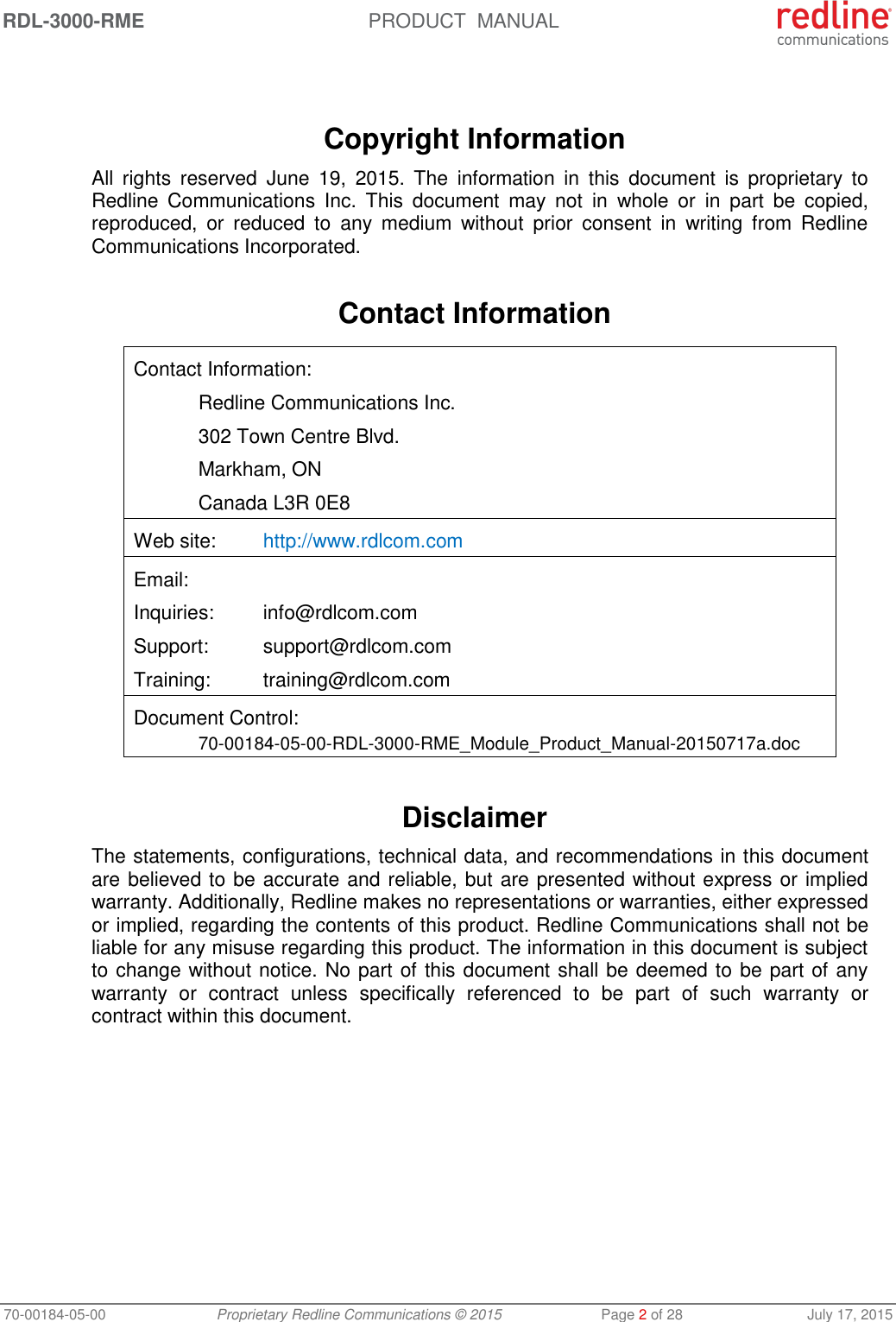 RDL-3000-RME  PRODUCT  MANUAL 70-00184-05-00 Proprietary Redline Communications © 2015  Page 2 of 28  July 17, 2015    Copyright Information All  rights  reserved  June  19,  2015.  The  information  in  this  document  is  proprietary  to Redline  Communications  Inc.  This  document  may  not  in  whole  or  in  part  be  copied, reproduced,  or  reduced  to  any  medium  without  prior  consent  in  writing  from  Redline Communications Incorporated.  Contact Information  Contact Information:   Redline Communications Inc.   302 Town Centre Blvd.   Markham, ON   Canada L3R 0E8 Web site:  http://www.rdlcom.com Email: Inquiries:  info@rdlcom.com  Support:  support@rdlcom.com  Training:  training@rdlcom.com Document Control:  70-00184-05-00-RDL-3000-RME_Module_Product_Manual-20150717a.doc  Disclaimer The statements, configurations, technical data, and recommendations in this document are believed to be accurate and reliable, but are presented without express or implied warranty. Additionally, Redline makes no representations or warranties, either expressed or implied, regarding the contents of this product. Redline Communications shall not be liable for any misuse regarding this product. The information in this document is subject to change without notice. No part of this document shall be deemed to be part of any warranty  or  contract  unless  specifically  referenced  to  be  part  of  such  warranty  or contract within this document. 