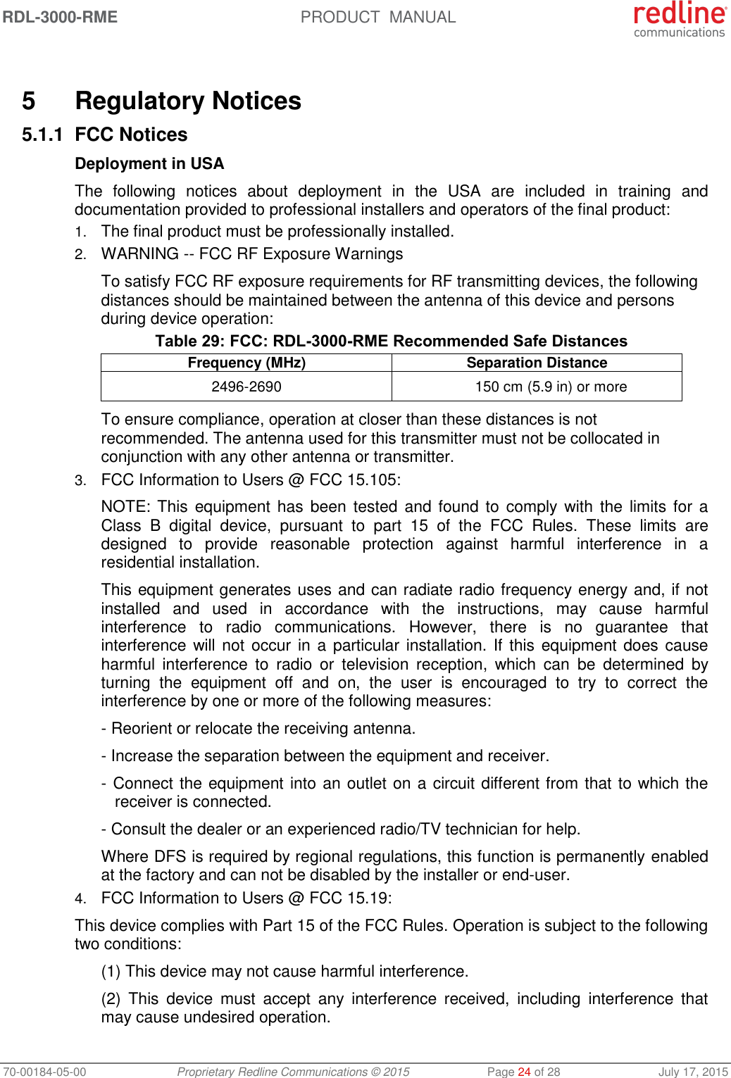 RDL-3000-RME  PRODUCT  MANUAL 70-00184-05-00 Proprietary Redline Communications © 2015  Page 24 of 28  July 17, 2015   5  Regulatory Notices 5.1.1 FCC Notices Deployment in USA The  following  notices  about  deployment  in  the  USA  are  included  in  training  and documentation provided to professional installers and operators of the final product: 1. The final product must be professionally installed. 2. WARNING -- FCC RF Exposure Warnings To satisfy FCC RF exposure requirements for RF transmitting devices, the following distances should be maintained between the antenna of this device and persons during device operation: Table 29: FCC: RDL-3000-RME Recommended Safe Distances Frequency (MHz) Separation Distance 2496-2690 150 cm (5.9 in) or more To ensure compliance, operation at closer than these distances is not recommended. The antenna used for this transmitter must not be collocated in conjunction with any other antenna or transmitter. 3. FCC Information to Users @ FCC 15.105: NOTE: This  equipment has been tested  and found to  comply with the  limits for  a Class  B  digital  device,  pursuant  to  part  15  of  the  FCC  Rules.  These  limits  are designed  to  provide  reasonable  protection  against  harmful  interference  in  a residential installation. This equipment generates uses and can radiate radio frequency energy and, if not installed  and  used  in  accordance  with  the  instructions,  may  cause  harmful interference  to  radio  communications.  However,  there  is  no  guarantee  that interference will not  occur in a particular installation. If this  equipment does cause harmful  interference  to  radio  or  television  reception,  which  can  be  determined  by turning  the  equipment  off  and  on,  the  user  is  encouraged  to  try  to  correct  the interference by one or more of the following measures: - Reorient or relocate the receiving antenna. - Increase the separation between the equipment and receiver. - Connect the equipment into an outlet on a circuit different from that to which the receiver is connected. - Consult the dealer or an experienced radio/TV technician for help. Where DFS is required by regional regulations, this function is permanently enabled at the factory and can not be disabled by the installer or end-user. 4. FCC Information to Users @ FCC 15.19: This device complies with Part 15 of the FCC Rules. Operation is subject to the following two conditions: (1) This device may not cause harmful interference. (2)  This  device  must  accept  any  interference  received,  including  interference  that may cause undesired operation. 