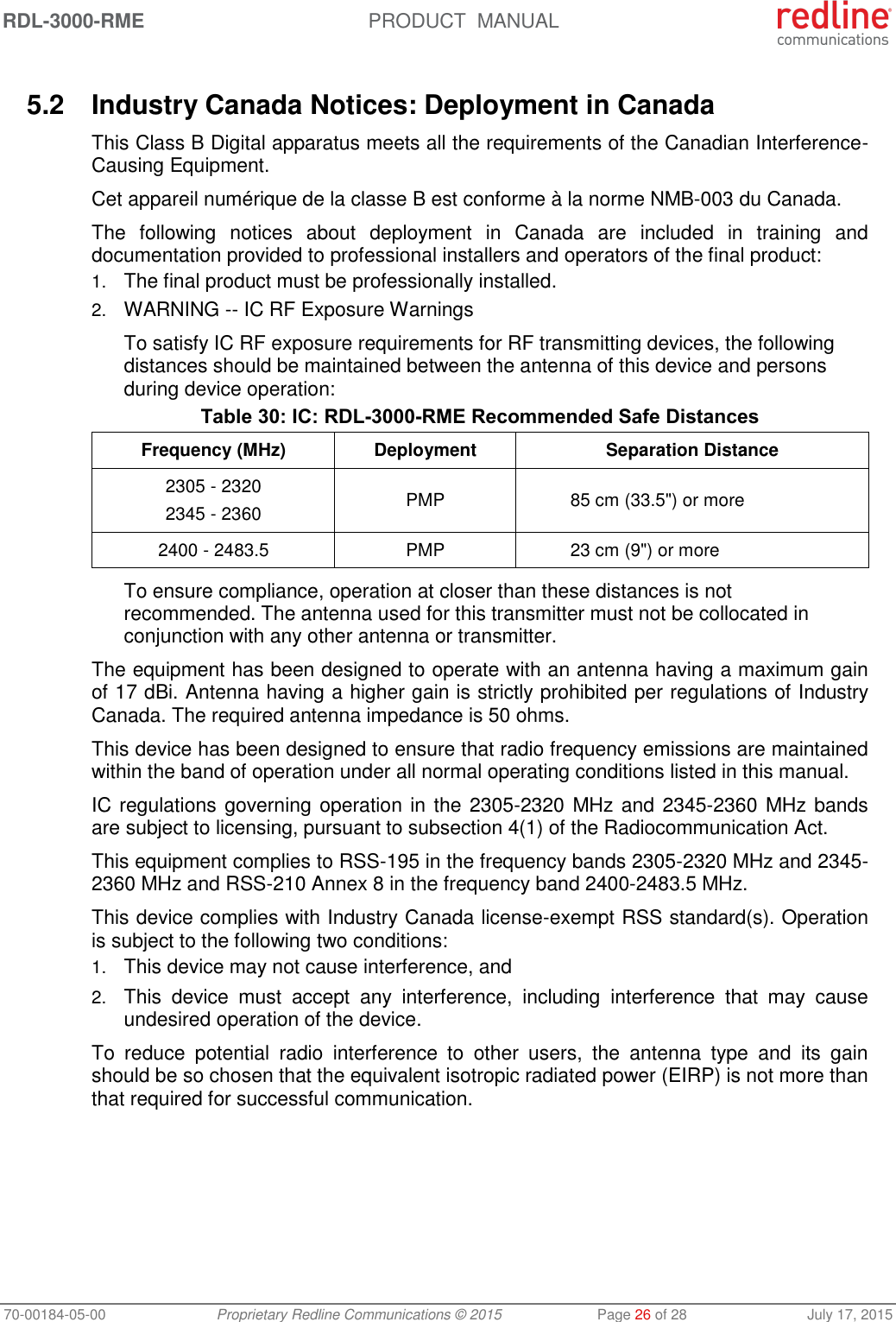 RDL-3000-RME  PRODUCT  MANUAL 70-00184-05-00 Proprietary Redline Communications © 2015  Page 26 of 28  July 17, 2015  5.2  Industry Canada Notices: Deployment in Canada This Class B Digital apparatus meets all the requirements of the Canadian Interference-Causing Equipment. Cet appareil numérique de la classe B est conforme à la norme NMB-003 du Canada. The  following  notices  about  deployment  in  Canada  are  included  in  training  and documentation provided to professional installers and operators of the final product: 1. The final product must be professionally installed. 2. WARNING -- IC RF Exposure Warnings To satisfy IC RF exposure requirements for RF transmitting devices, the following distances should be maintained between the antenna of this device and persons during device operation: Table 30: IC: RDL-3000-RME Recommended Safe Distances Frequency (MHz) Deployment Separation Distance 2305 - 2320 2345 - 2360 PMP 85 cm (33.5&quot;) or more 2400 - 2483.5 PMP 23 cm (9&quot;) or more To ensure compliance, operation at closer than these distances is not recommended. The antenna used for this transmitter must not be collocated in conjunction with any other antenna or transmitter. The equipment has been designed to operate with an antenna having a maximum gain of 17 dBi. Antenna having a higher gain is strictly prohibited per regulations of Industry Canada. The required antenna impedance is 50 ohms. This device has been designed to ensure that radio frequency emissions are maintained within the band of operation under all normal operating conditions listed in this manual. IC regulations governing operation in the 2305-2320 MHz and 2345-2360 MHz bands are subject to licensing, pursuant to subsection 4(1) of the Radiocommunication Act. This equipment complies to RSS-195 in the frequency bands 2305-2320 MHz and 2345-2360 MHz and RSS-210 Annex 8 in the frequency band 2400-2483.5 MHz. This device complies with Industry Canada license-exempt RSS standard(s). Operation is subject to the following two conditions: 1. This device may not cause interference, and  2. This  device  must  accept  any  interference,  including  interference  that  may  cause undesired operation of the device. To  reduce  potential  radio  interference  to  other  users,  the  antenna  type  and  its  gain should be so chosen that the equivalent isotropic radiated power (EIRP) is not more than that required for successful communication.  