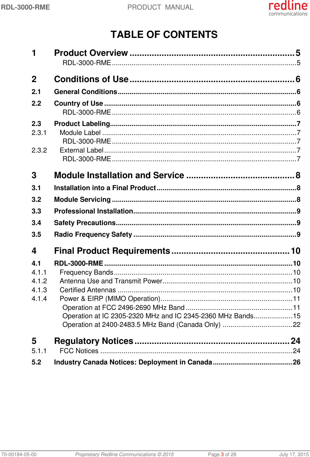 RDL-3000-RME  PRODUCT  MANUAL 70-00184-05-00 Proprietary Redline Communications © 2015  Page 3 of 28  July 17, 2015  TABLE OF CONTENTS 1 Product Overview ................................................................... 5 RDL-3000-RME ............................................................................................... 5 2 Conditions of Use ................................................................... 6 2.1 General Conditions ............................................................................................ 6 2.2 Country of Use ................................................................................................... 6 RDL-3000-RME ............................................................................................... 6 2.3 Product Labeling ................................................................................................ 7 2.3.1 Module Label .................................................................................................... 7 RDL-3000-RME ............................................................................................... 7 2.3.2 External Label ................................................................................................... 7 RDL-3000-RME ............................................................................................... 7 3 Module Installation and Service ............................................ 8 3.1 Installation into a Final Product ........................................................................ 8 3.2 Module Servicing ............................................................................................... 8 3.3 Professional Installation .................................................................................... 9 3.4 Safety Precautions ............................................................................................. 9 3.5 Radio Frequency Safety .................................................................................... 9 4 Final Product Requirements ................................................ 10 4.1 RDL-3000-RME ................................................................................................. 10 4.1.1 Frequency Bands ............................................................................................ 10 4.1.2 Antenna Use and Transmit Power ................................................................... 10 4.1.3 Certified Antennas .......................................................................................... 10 4.1.4 Power &amp; EIRP (MIMO Operation) .................................................................... 11 Operation at FCC 2496-2690 MHz Band ....................................................... 11 Operation at IC 2305-2320 MHz and IC 2345-2360 MHz Bands .................... 15 Operation at 2400-2483.5 MHz Band (Canada Only) .................................... 22 5 Regulatory Notices ............................................................... 24 5.1.1 FCC Notices ................................................................................................... 24 5.2 Industry Canada Notices: Deployment in Canada ......................................... 26   