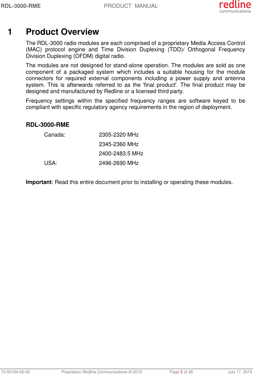 RDL-3000-RME  PRODUCT  MANUAL 70-00184-05-00 Proprietary Redline Communications © 2015  Page 5 of 28  July 17, 2015   1  Product Overview The RDL-3000 radio modules are each comprised of a proprietary Media Access Control (MAC)  protocol  engine  and  Time  Division  Duplexing  (TDD)/  Orthogonal  Frequency Division Duplexing (OFDM) digital radio. The modules are not designed for stand-alone operation. The modules are sold as one component  of  a  packaged  system  which  includes  a  suitable  housing  for  the  module connectors  for  required  external  components  including  a  power  supply  and  antenna system. This is afterwards  referred to  as  the  &apos;final  product&apos;. The final product  may  be designed and manufactured by Redline or a licensed third party. Frequency  settings  within  the  specified  frequency  ranges  are  software  keyed  to  be compliant with specific regulatory agency requirements in the region of deployment.  RDL-3000-RME   Canada:    2305-2320 MHz     2345-2360 MHz     2400-2483.5 MHz  USA:   2496-2690 MHz  Important: Read this entire document prior to installing or operating these modules.  